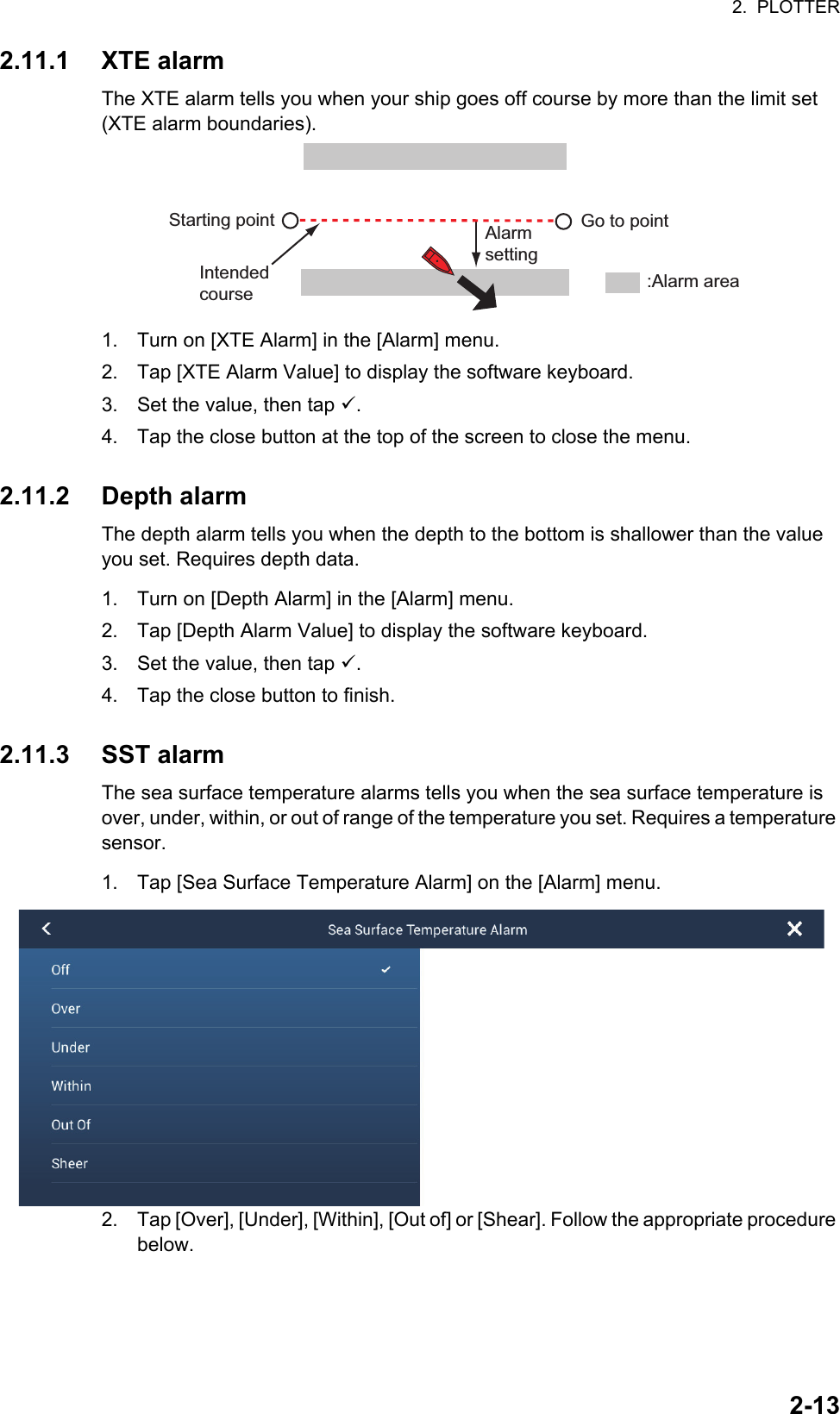 2.  PLOTTER2-132.11.1 XTE alarmThe XTE alarm tells you when your ship goes off course by more than the limit set (XTE alarm boundaries).1. Turn on [XTE Alarm] in the [Alarm] menu.2. Tap [XTE Alarm Value] to display the software keyboard.3. Set the value, then tap .4. Tap the close button at the top of the screen to close the menu.2.11.2 Depth alarmThe depth alarm tells you when the depth to the bottom is shallower than the value you set. Requires depth data.1. Turn on [Depth Alarm] in the [Alarm] menu.2. Tap [Depth Alarm Value] to display the software keyboard.3. Set the value, then tap .4. Tap the close button to finish.2.11.3 SST alarmThe sea surface temperature alarms tells you when the sea surface temperature is over, under, within, or out of range of the temperature you set. Requires a temperature sensor.1. Tap [Sea Surface Temperature Alarm] on the [Alarm] menu.2. Tap [Over], [Under], [Within], [Out of] or [Shear]. Follow the appropriate procedure below.Alarm settingGo to pointIntended course :Alarm areaStarting point