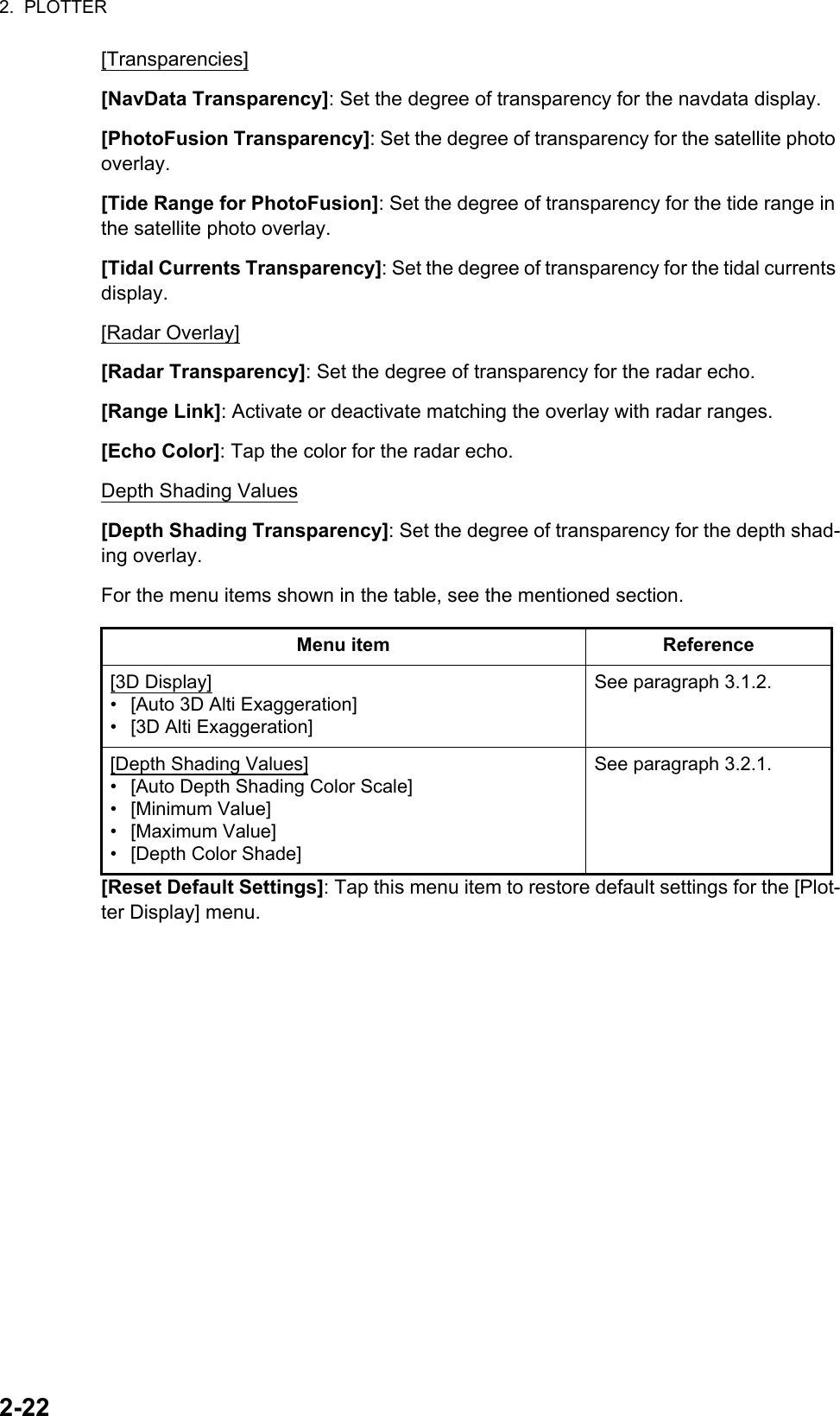 2.  PLOTTER2-22[Transparencies][NavData Transparency]: Set the degree of transparency for the navdata display. [PhotoFusion Transparency]: Set the degree of transparency for the satellite photo overlay.[Tide Range for PhotoFusion]: Set the degree of transparency for the tide range in the satellite photo overlay.[Tidal Currents Transparency]: Set the degree of transparency for the tidal currents display.[Radar Overlay][Radar Transparency]: Set the degree of transparency for the radar echo.[Range Link]: Activate or deactivate matching the overlay with radar ranges.[Echo Color]: Tap the color for the radar echo.Depth Shading Values[Depth Shading Transparency]: Set the degree of transparency for the depth shad-ing overlay.For the menu items shown in the table, see the mentioned section.[Reset Default Settings]: Tap this menu item to restore default settings for the [Plot-ter Display] menu.Menu item Reference[3D Display]•  [Auto 3D Alti Exaggeration]•  [3D Alti Exaggeration]See paragraph 3.1.2.[Depth Shading Values]•  [Auto Depth Shading Color Scale]• [Minimum Value]• [Maximum Value]•  [Depth Color Shade]See paragraph 3.2.1.