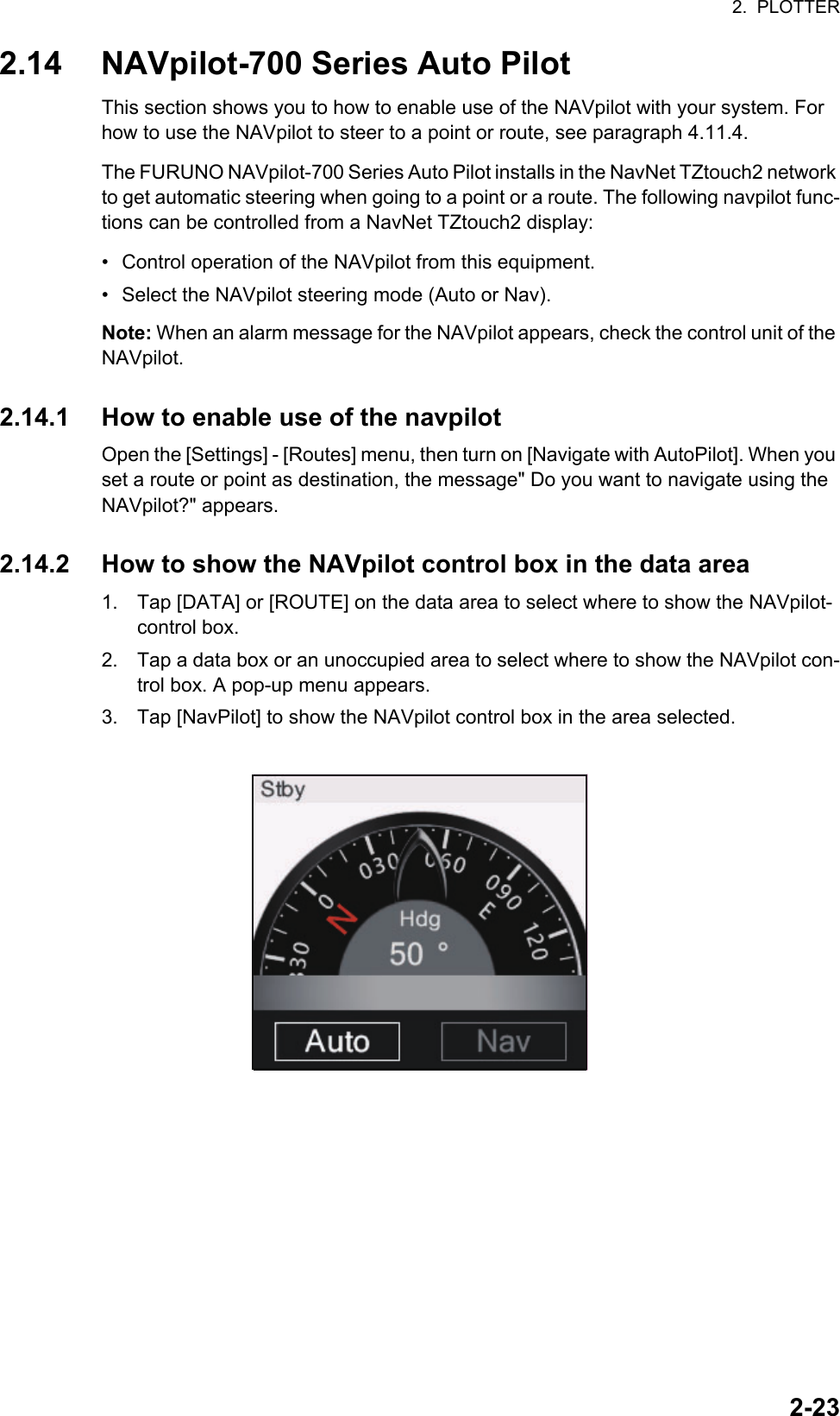 2.  PLOTTER2-232.14 NAVpilot-700 Series Auto PilotThis section shows you to how to enable use of the NAVpilot with your system. For how to use the NAVpilot to steer to a point or route, see paragraph 4.11.4.The FURUNO NAVpilot-700 Series Auto Pilot installs in the NavNet TZtouch2 network to get automatic steering when going to a point or a route. The following navpilot func-tions can be controlled from a NavNet TZtouch2 display:•  Control operation of the NAVpilot from this equipment.•  Select the NAVpilot steering mode (Auto or Nav).Note: When an alarm message for the NAVpilot appears, check the control unit of the NAVpilot.2.14.1 How to enable use of the navpilotOpen the [Settings] - [Routes] menu, then turn on [Navigate with AutoPilot]. When you set a route or point as destination, the message&quot; Do you want to navigate using the NAVpilot?&quot; appears.2.14.2 How to show the NAVpilot control box in the data area1. Tap [DATA] or [ROUTE] on the data area to select where to show the NAVpilot-control box.2. Tap a data box or an unoccupied area to select where to show the NAVpilot con-trol box. A pop-up menu appears.3. Tap [NavPilot] to show the NAVpilot control box in the area selected.