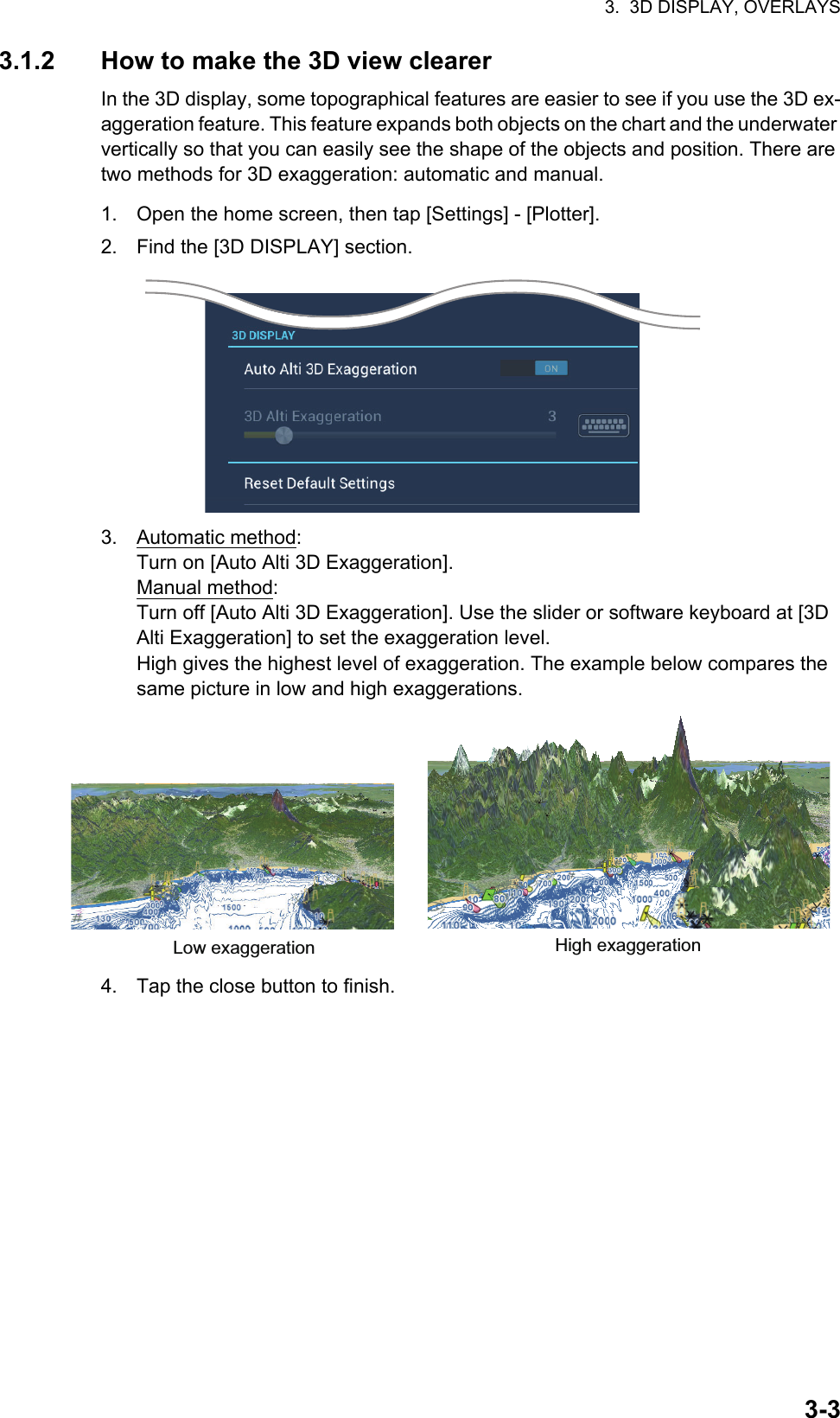 3.  3D DISPLAY, OVERLAYS3-33.1.2 How to make the 3D view clearerIn the 3D display, some topographical features are easier to see if you use the 3D ex-aggeration feature. This feature expands both objects on the chart and the underwater vertically so that you can easily see the shape of the objects and position. There are two methods for 3D exaggeration: automatic and manual.1. Open the home screen, then tap [Settings] - [Plotter].2. Find the [3D DISPLAY] section.3. Automatic method:Turn on [Auto Alti 3D Exaggeration].Manual method:Turn off [Auto Alti 3D Exaggeration]. Use the slider or software keyboard at [3D Alti Exaggeration] to set the exaggeration level.High gives the highest level of exaggeration. The example below compares the same picture in low and high exaggerations.4. Tap the close button to finish.High exaggerationLow exaggeration