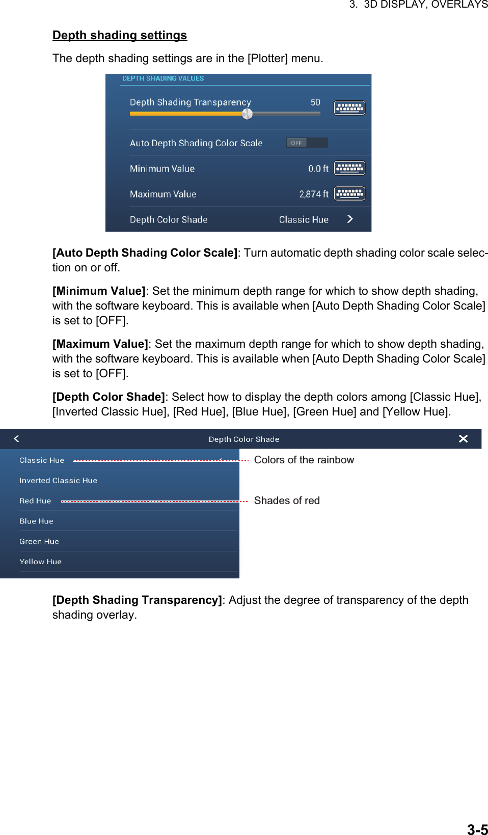 3.  3D DISPLAY, OVERLAYS3-5Depth shading settingsThe depth shading settings are in the [Plotter] menu.[Auto Depth Shading Color Scale]: Turn automatic depth shading color scale selec-tion on or off.[Minimum Value]: Set the minimum depth range for which to show depth shading, with the software keyboard. This is available when [Auto Depth Shading Color Scale] is set to [OFF].[Maximum Value]: Set the maximum depth range for which to show depth shading, with the software keyboard. This is available when [Auto Depth Shading Color Scale] is set to [OFF].[Depth Color Shade]: Select how to display the depth colors among [Classic Hue], [Inverted Classic Hue], [Red Hue], [Blue Hue], [Green Hue] and [Yellow Hue].[Depth Shading Transparency]: Adjust the degree of transparency of the depth shading overlay.Colors of the rainbowShades of red