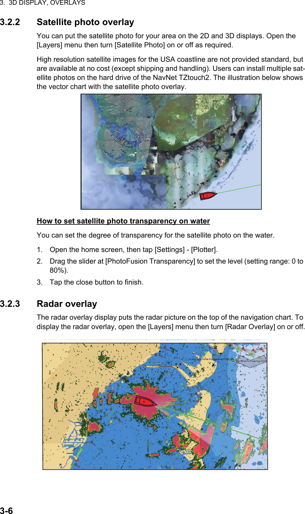 3.  3D DISPLAY, OVERLAYS3-63.2.2 Satellite photo overlayYou can put the satellite photo for your area on the 2D and 3D displays. Open the[Layers] menu then turn [Satellite Photo] on or off as required.High resolution satellite images for the USA coastline are not provided standard, but are available at no cost (except shipping and handling). Users can install multiple sat-ellite photos on the hard drive of the NavNet TZtouch2. The illustration below shows the vector chart with the satellite photo overlay.How to set satellite photo transparency on waterYou can set the degree of transparency for the satellite photo on the water.1. Open the home screen, then tap [Settings] - [Plotter].2. Drag the slider at [PhotoFusion Transparency] to set the level (setting range: 0 to 80%).3. Tap the close button to finish.3.2.3 Radar overlayThe radar overlay display puts the radar picture on the top of the navigation chart. To display the radar overlay, open the [Layers] menu then turn [Radar Overlay] on or off.