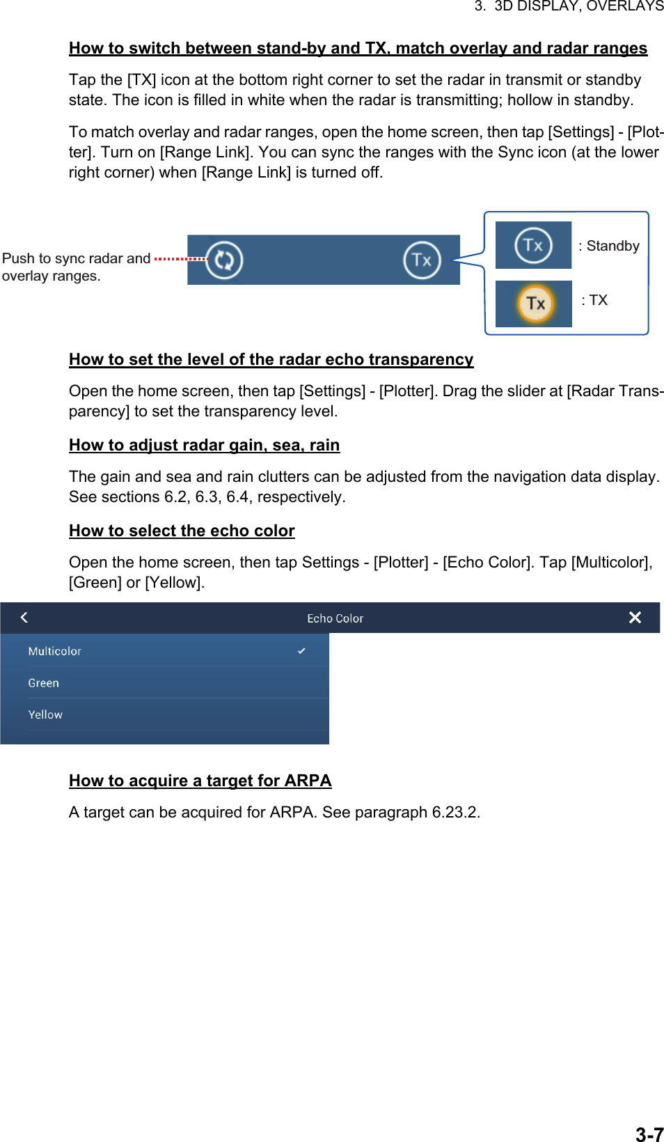 3.  3D DISPLAY, OVERLAYS3-7How to switch between stand-by and TX, match overlay and radar rangesTap the [TX] icon at the bottom right corner to set the radar in transmit or standby state. The icon is filled in white when the radar is transmitting; hollow in standby.To match overlay and radar ranges, open the home screen, then tap [Settings] - [Plot-ter]. Turn on [Range Link]. You can sync the ranges with the Sync icon (at the lower right corner) when [Range Link] is turned off.How to set the level of the radar echo transparencyOpen the home screen, then tap [Settings] - [Plotter]. Drag the slider at [Radar Trans-parency] to set the transparency level.How to adjust radar gain, sea, rainThe gain and sea and rain clutters can be adjusted from the navigation data display. See sections 6.2, 6.3, 6.4, respectively.How to select the echo colorOpen the home screen, then tap Settings - [Plotter] - [Echo Color]. Tap [Multicolor], [Green] or [Yellow].How to acquire a target for ARPAA target can be acquired for ARPA. See paragraph 6.23.2.: Standby: TXPush to sync radar and overlay ranges.