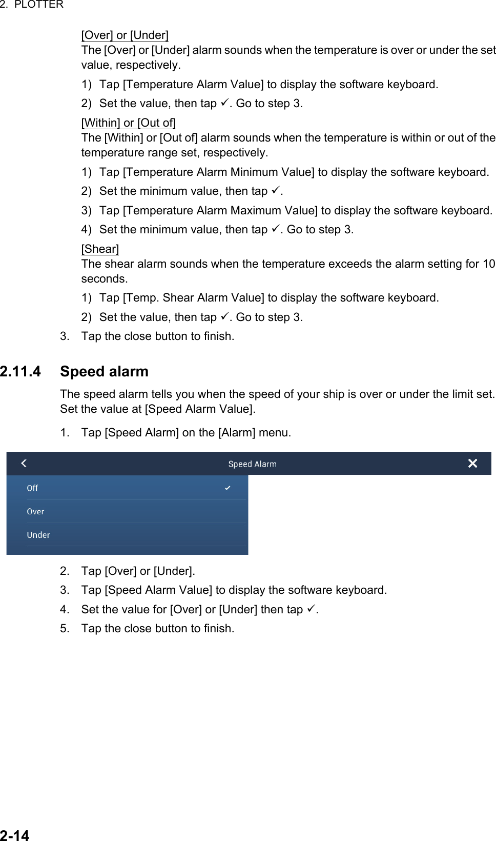 2.  PLOTTER2-14[Over] or [Under]The [Over] or [Under] alarm sounds when the temperature is over or under the set value, respectively.1) Tap [Temperature Alarm Value] to display the software keyboard.2) Set the value, then tap . Go to step 3.[Within] or [Out of]The [Within] or [Out of] alarm sounds when the temperature is within or out of the temperature range set, respectively.1) Tap [Temperature Alarm Minimum Value] to display the software keyboard.2) Set the minimum value, then tap .3) Tap [Temperature Alarm Maximum Value] to display the software keyboard.4) Set the minimum value, then tap . Go to step 3.[Shear]The shear alarm sounds when the temperature exceeds the alarm setting for 10 seconds.1) Tap [Temp. Shear Alarm Value] to display the software keyboard.2) Set the value, then tap . Go to step 3.3. Tap the close button to finish.2.11.4 Speed alarmThe speed alarm tells you when the speed of your ship is over or under the limit set. Set the value at [Speed Alarm Value].1. Tap [Speed Alarm] on the [Alarm] menu.2. Tap [Over] or [Under].3. Tap [Speed Alarm Value] to display the software keyboard.4. Set the value for [Over] or [Under] then tap .5. Tap the close button to finish.