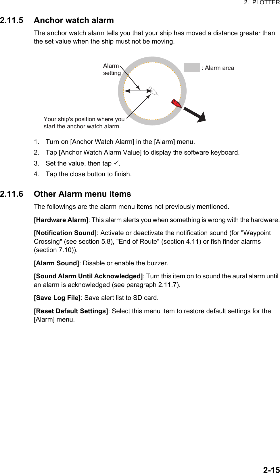 2.  PLOTTER2-152.11.5 Anchor watch alarmThe anchor watch alarm tells you that your ship has moved a distance greater than the set value when the ship must not be moving.1. Turn on [Anchor Watch Alarm] in the [Alarm] menu.2. Tap [Anchor Watch Alarm Value] to display the software keyboard.3. Set the value, then tap .4. Tap the close button to finish.2.11.6 Other Alarm menu itemsThe followings are the alarm menu items not previously mentioned.[Hardware Alarm]: This alarm alerts you when something is wrong with the hardware.[Notification Sound]: Activate or deactivate the notification sound (for &quot;Waypoint Crossing&quot; (see section 5.8), &quot;End of Route&quot; (section 4.11) or fish finder alarms (section 7.10)).[Alarm Sound]: Disable or enable the buzzer.[Sound Alarm Until Acknowledged]: Turn this item on to sound the aural alarm until an alarm is acknowledged (see paragraph 2.11.7).[Save Log File]: Save alert list to SD card.[Reset Default Settings]: Select this menu item to restore default settings for the [Alarm] menu.Your ship&apos;s position where you start the anchor watch alarm.Alarm setting : Alarm area