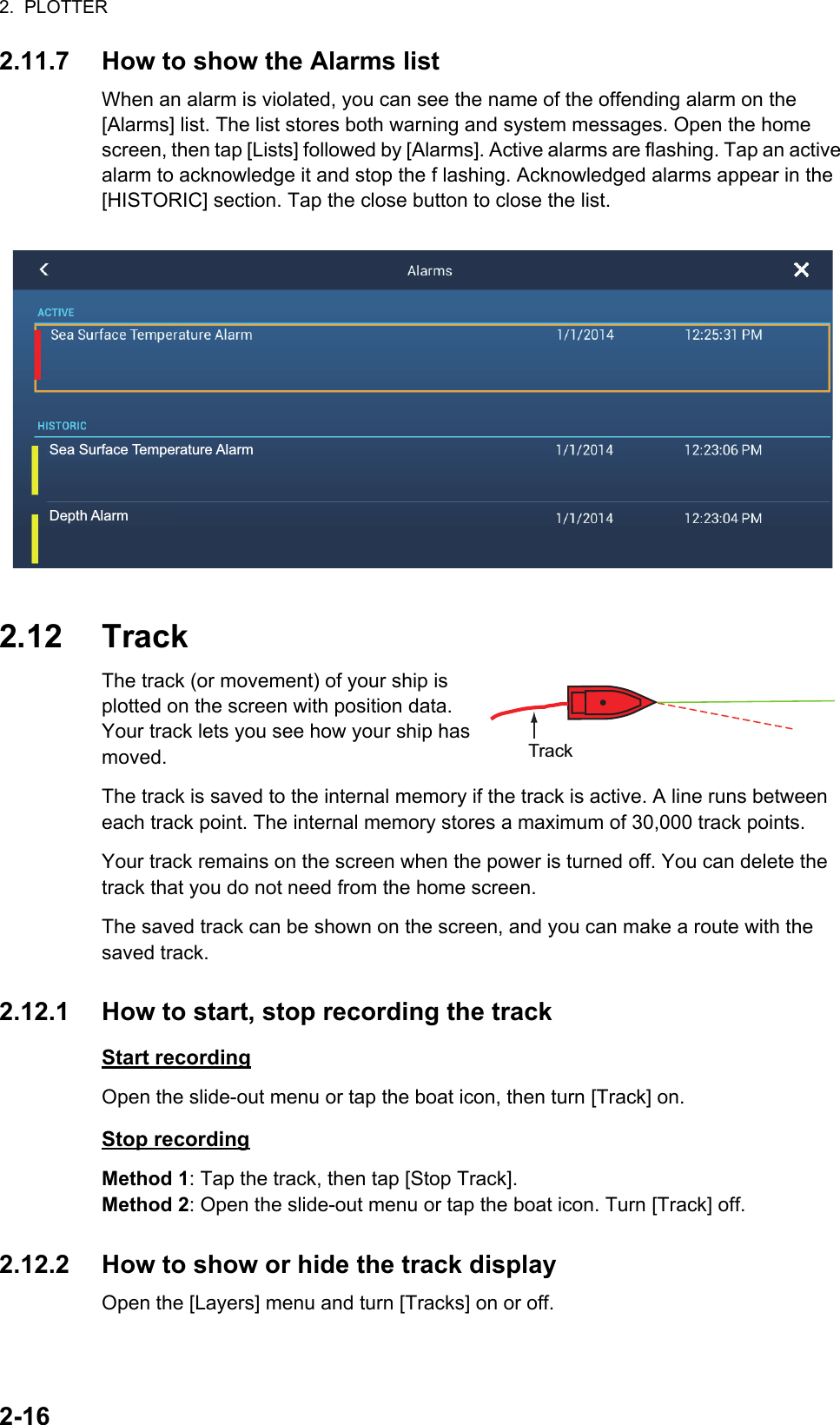 2.  PLOTTER2-162.11.7 How to show the Alarms listWhen an alarm is violated, you can see the name of the offending alarm on the [Alarms] list. The list stores both warning and system messages. Open the home screen, then tap [Lists] followed by [Alarms]. Active alarms are flashing. Tap an active alarm to acknowledge it and stop the f lashing. Acknowledged alarms appear in the [HISTORIC] section. Tap the close button to close the list.2.12 TrackThe track (or movement) of your ship is plotted on the screen with position data. Your track lets you see how your ship has moved.The track is saved to the internal memory if the track is active. A line runs between each track point. The internal memory stores a maximum of 30,000 track points.Your track remains on the screen when the power is turned off. You can delete the track that you do not need from the home screen.The saved track can be shown on the screen, and you can make a route with the saved track.2.12.1 How to start, stop recording the trackStart recordingOpen the slide-out menu or tap the boat icon, then turn [Track] on.Stop recordingMethod 1: Tap the track, then tap [Stop Track].Method 2: Open the slide-out menu or tap the boat icon. Turn [Track] off.2.12.2 How to show or hide the track displayOpen the [Layers] menu and turn [Tracks] on or off.Sea Surface Temperature AlarmDepth AlarmTrack