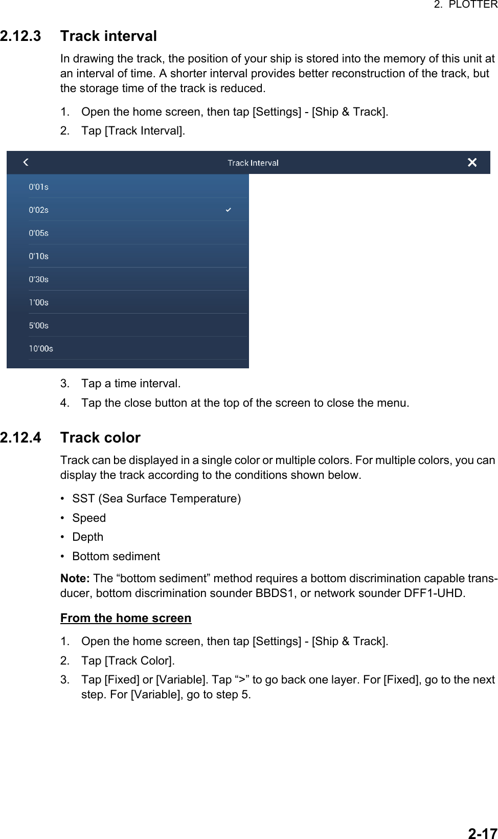 2.  PLOTTER2-172.12.3 Track intervalIn drawing the track, the position of your ship is stored into the memory of this unit at an interval of time. A shorter interval provides better reconstruction of the track, but the storage time of the track is reduced.1. Open the home screen, then tap [Settings] - [Ship &amp; Track].2. Tap [Track Interval].3. Tap a time interval.4. Tap the close button at the top of the screen to close the menu.2.12.4 Track colorTrack can be displayed in a single color or multiple colors. For multiple colors, you can display the track according to the conditions shown below.•  SST (Sea Surface Temperature)• Speed• Depth• Bottom sedimentNote: The “bottom sediment” method requires a bottom discrimination capable trans-ducer, bottom discrimination sounder BBDS1, or network sounder DFF1-UHD.From the home screen1. Open the home screen, then tap [Settings] - [Ship &amp; Track].2. Tap [Track Color].3. Tap [Fixed] or [Variable]. Tap “&gt;” to go back one layer. For [Fixed], go to the next step. For [Variable], go to step 5.