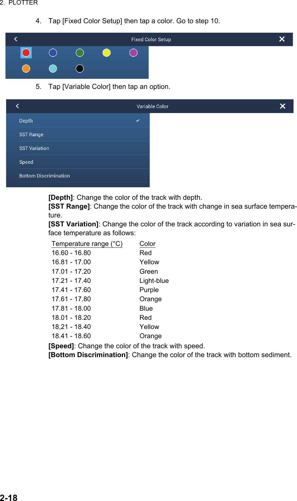 2.  PLOTTER2-184. Tap [Fixed Color Setup] then tap a color. Go to step 10.5. Tap [Variable Color] then tap an option.[Depth]: Change the color of the track with depth.[SST Range]: Change the color of the track with change in sea surface tempera-ture.[SST Variation]: Change the color of the track according to variation in sea sur-face temperature as follows:[Speed]: Change the color of the track with speed.[Bottom Discrimination]: Change the color of the track with bottom sediment.Temperature range (°C) Color16.60 - 16.80 Red16.81 - 17.00 Yellow17.01 - 17.20 Green17.21 - 17.40 Light-blue17.41 - 17.60 Purple17.61 - 17.80 Orange17.81 - 18.00 Blue18.01 - 18.20 Red18,21 - 18.40 Yellow18.41 - 18.60 Orange