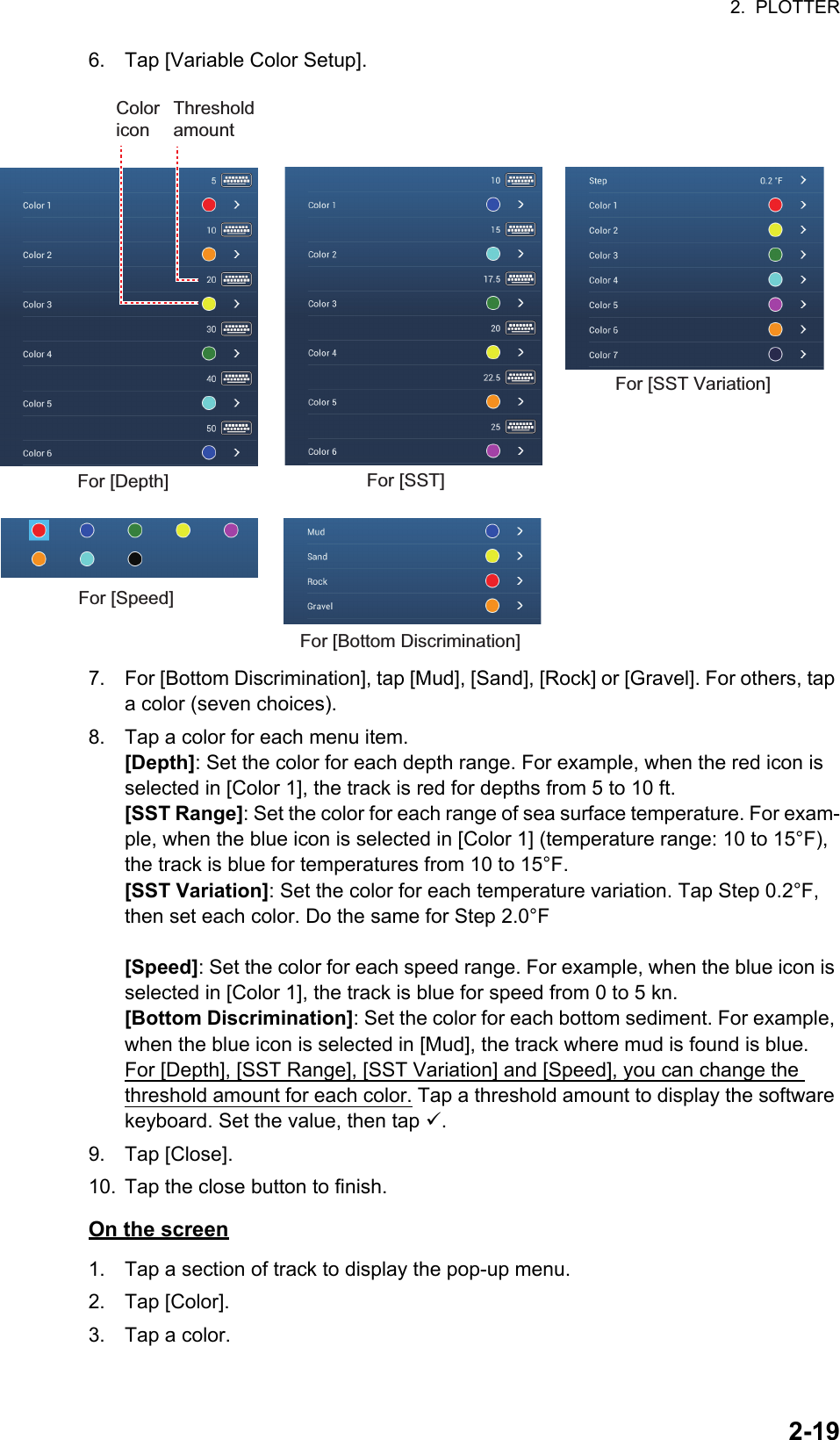 2.  PLOTTER2-196. Tap [Variable Color Setup].7. For [Bottom Discrimination], tap [Mud], [Sand], [Rock] or [Gravel]. For others, tap a color (seven choices).8. Tap a color for each menu item.[Depth]: Set the color for each depth range. For example, when the red icon is selected in [Color 1], the track is red for depths from 5 to 10 ft.[SST Range]: Set the color for each range of sea surface temperature. For exam-ple, when the blue icon is selected in [Color 1] (temperature range: 10 to 15°F), the track is blue for temperatures from 10 to 15°F.[SST Variation]: Set the color for each temperature variation. Tap Step 0.2°F, then set each color. Do the same for Step 2.0°F[Speed]: Set the color for each speed range. For example, when the blue icon is selected in [Color 1], the track is blue for speed from 0 to 5 kn.[Bottom Discrimination]: Set the color for each bottom sediment. For example, when the blue icon is selected in [Mud], the track where mud is found is blue.For [Depth], [SST Range], [SST Variation] and [Speed], you can change the threshold amount for each color. Tap a threshold amount to display the software keyboard. Set the value, then tap .9. Tap [Close].10. Tap the close button to finish.On the screen1. Tap a section of track to display the pop-up menu.2. Tap [Color].3. Tap a color.For [Depth] For [SST]For [Speed]For [Bottom Discrimination]Threshold amountColor iconFor [SST Variation]