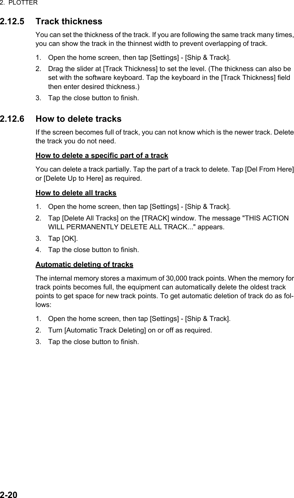 2.  PLOTTER2-202.12.5 Track thicknessYou can set the thickness of the track. If you are following the same track many times, you can show the track in the thinnest width to prevent overlapping of track.1. Open the home screen, then tap [Settings] - [Ship &amp; Track].2. Drag the slider at [Track Thickness] to set the level. (The thickness can also be set with the software keyboard. Tap the keyboard in the [Track Thickness] field then enter desired thickness.)3. Tap the close button to finish.2.12.6 How to delete tracksIf the screen becomes full of track, you can not know which is the newer track. Delete the track you do not need.How to delete a specific part of a trackYou can delete a track partially. Tap the part of a track to delete. Tap [Del From Here] or [Delete Up to Here] as required.How to delete all tracks1. Open the home screen, then tap [Settings] - [Ship &amp; Track].2. Tap [Delete All Tracks] on the [TRACK] window. The message &quot;THIS ACTION WILL PERMANENTLY DELETE ALL TRACK...&quot; appears.3. Tap [OK].4. Tap the close button to finish.Automatic deleting of tracksThe internal memory stores a maximum of 30,000 track points. When the memory for track points becomes full, the equipment can automatically delete the oldest track points to get space for new track points. To get automatic deletion of track do as fol-lows:1. Open the home screen, then tap [Settings] - [Ship &amp; Track].2. Turn [Automatic Track Deleting] on or off as required.3. Tap the close button to finish.