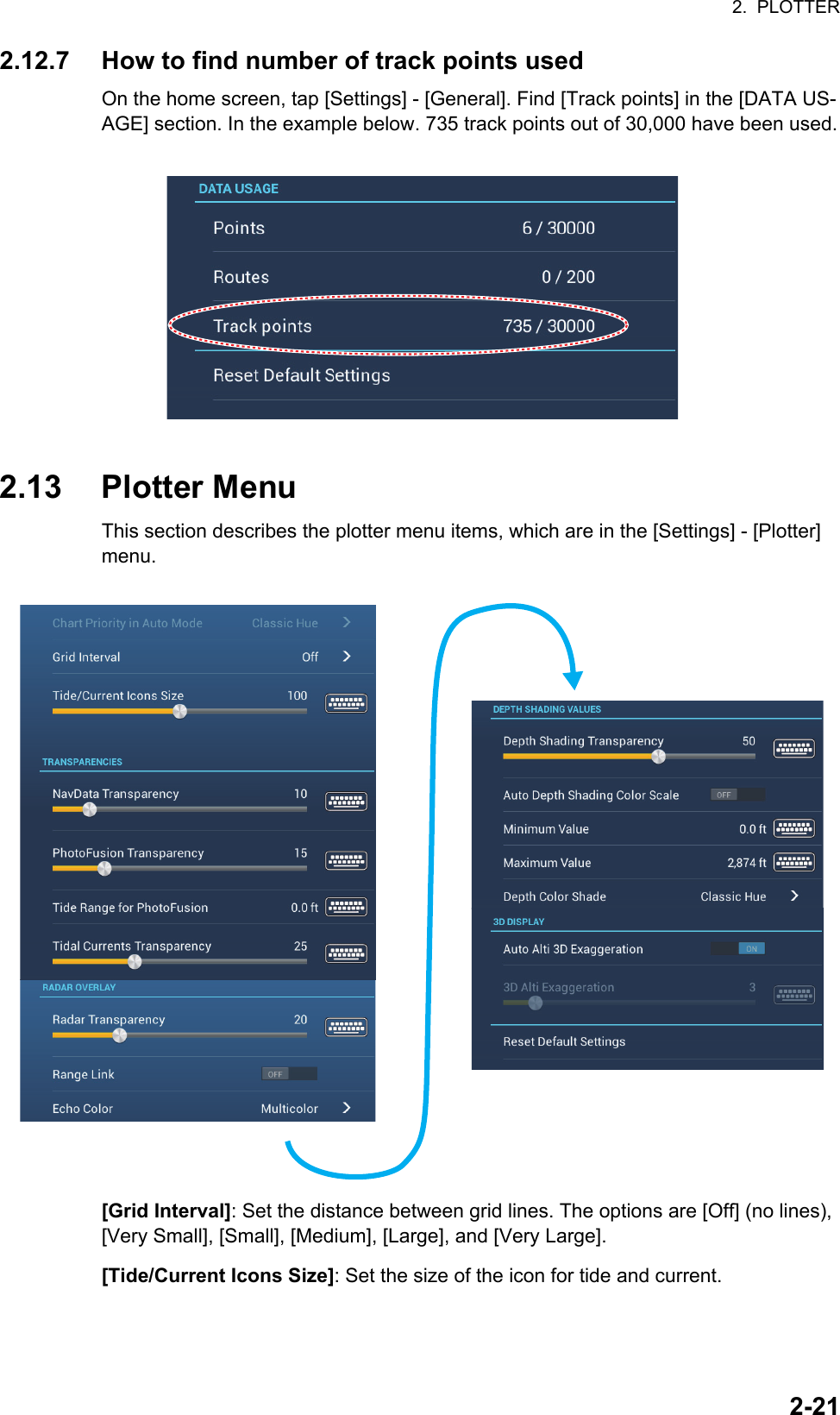 2.  PLOTTER2-212.12.7 How to find number of track points usedOn the home screen, tap [Settings] - [General]. Find [Track points] in the [DATA US-AGE] section. In the example below. 735 track points out of 30,000 have been used.2.13 Plotter MenuThis section describes the plotter menu items, which are in the [Settings] - [Plotter] menu.[Grid Interval]: Set the distance between grid lines. The options are [Off] (no lines), [Very Small], [Small], [Medium], [Large], and [Very Large].[Tide/Current Icons Size]: Set the size of the icon for tide and current.Chart Priority in Auto Mode