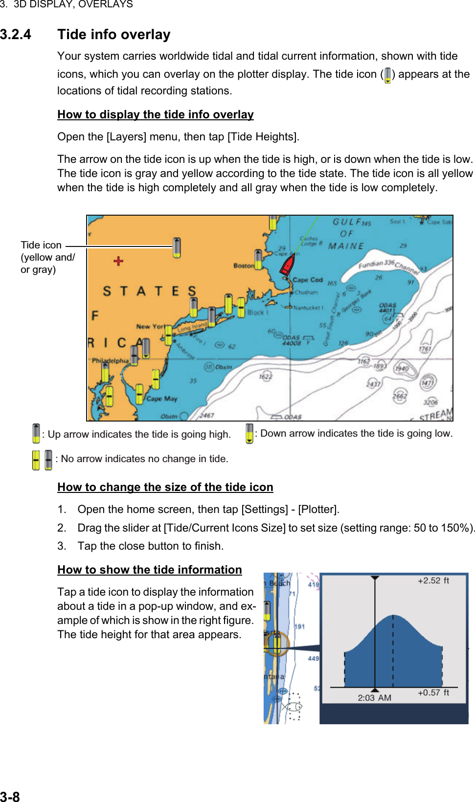 3.  3D DISPLAY, OVERLAYS3-83.2.4 Tide info overlayYour system carries worldwide tidal and tidal current information, shown with tide icons, which you can overlay on the plotter display. The tide icon ( ) appears at the locations of tidal recording stations.How to display the tide info overlayOpen the [Layers] menu, then tap [Tide Heights].The arrow on the tide icon is up when the tide is high, or is down when the tide is low. The tide icon is gray and yellow according to the tide state. The tide icon is all yellow when the tide is high completely and all gray when the tide is low completely.How to change the size of the tide icon1. Open the home screen, then tap [Settings] - [Plotter].2. Drag the slider at [Tide/Current Icons Size] to set size (setting range: 50 to 150%).3. Tap the close button to finish.How to show the tide informationTap a tide icon to display the information about a tide in a pop-up window, and ex-ample of which is show in the right figure. The tide height for that area appears.Tide icon (yellow and/ or gray): Up arrow indicates the tide is going high. : Down arrow indicates the tide is going low.: No arrow indicates no change in tide.