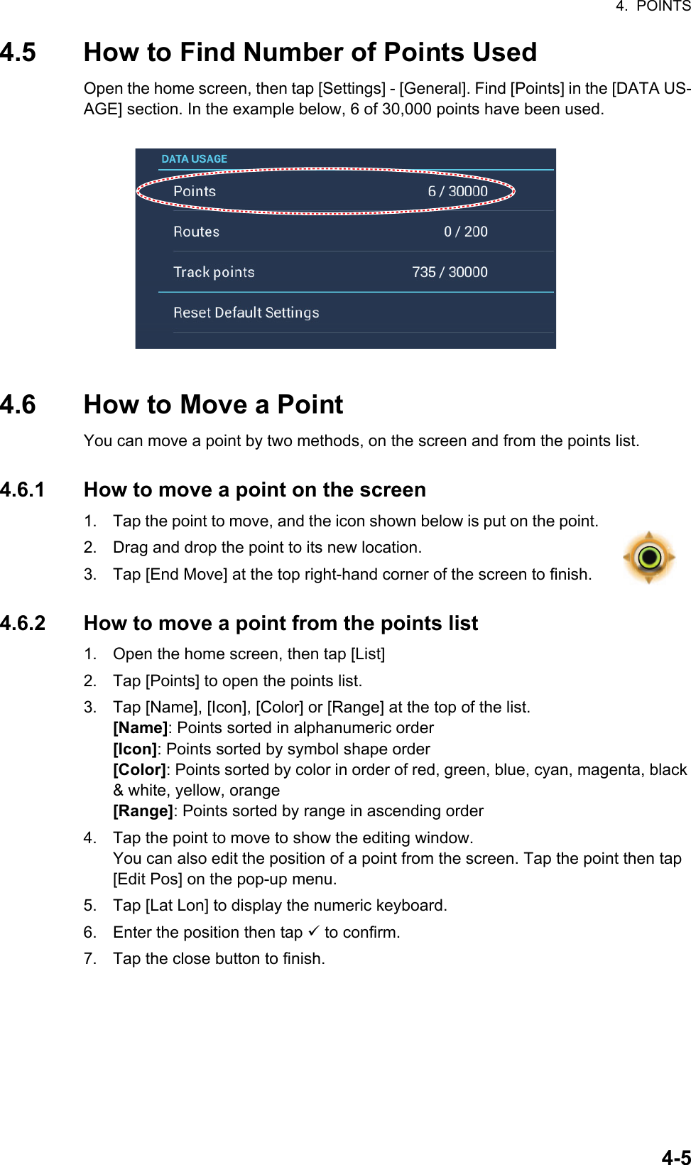 4.  POINTS4-54.5 How to Find Number of Points UsedOpen the home screen, then tap [Settings] - [General]. Find [Points] in the [DATA US-AGE] section. In the example below, 6 of 30,000 points have been used.4.6 How to Move a PointYou can move a point by two methods, on the screen and from the points list.4.6.1 How to move a point on the screen1. Tap the point to move, and the icon shown below is put on the point.2. Drag and drop the point to its new location.3. Tap [End Move] at the top right-hand corner of the screen to finish.4.6.2 How to move a point from the points list1. Open the home screen, then tap [List]2. Tap [Points] to open the points list.3. Tap [Name], [Icon], [Color] or [Range] at the top of the list.[Name]: Points sorted in alphanumeric order[Icon]: Points sorted by symbol shape order[Color]: Points sorted by color in order of red, green, blue, cyan, magenta, black &amp; white, yellow, orange[Range]: Points sorted by range in ascending order4. Tap the point to move to show the editing window.You can also edit the position of a point from the screen. Tap the point then tap [Edit Pos] on the pop-up menu.5. Tap [Lat Lon] to display the numeric keyboard.6. Enter the position then tap  to confirm.7. Tap the close button to finish. 