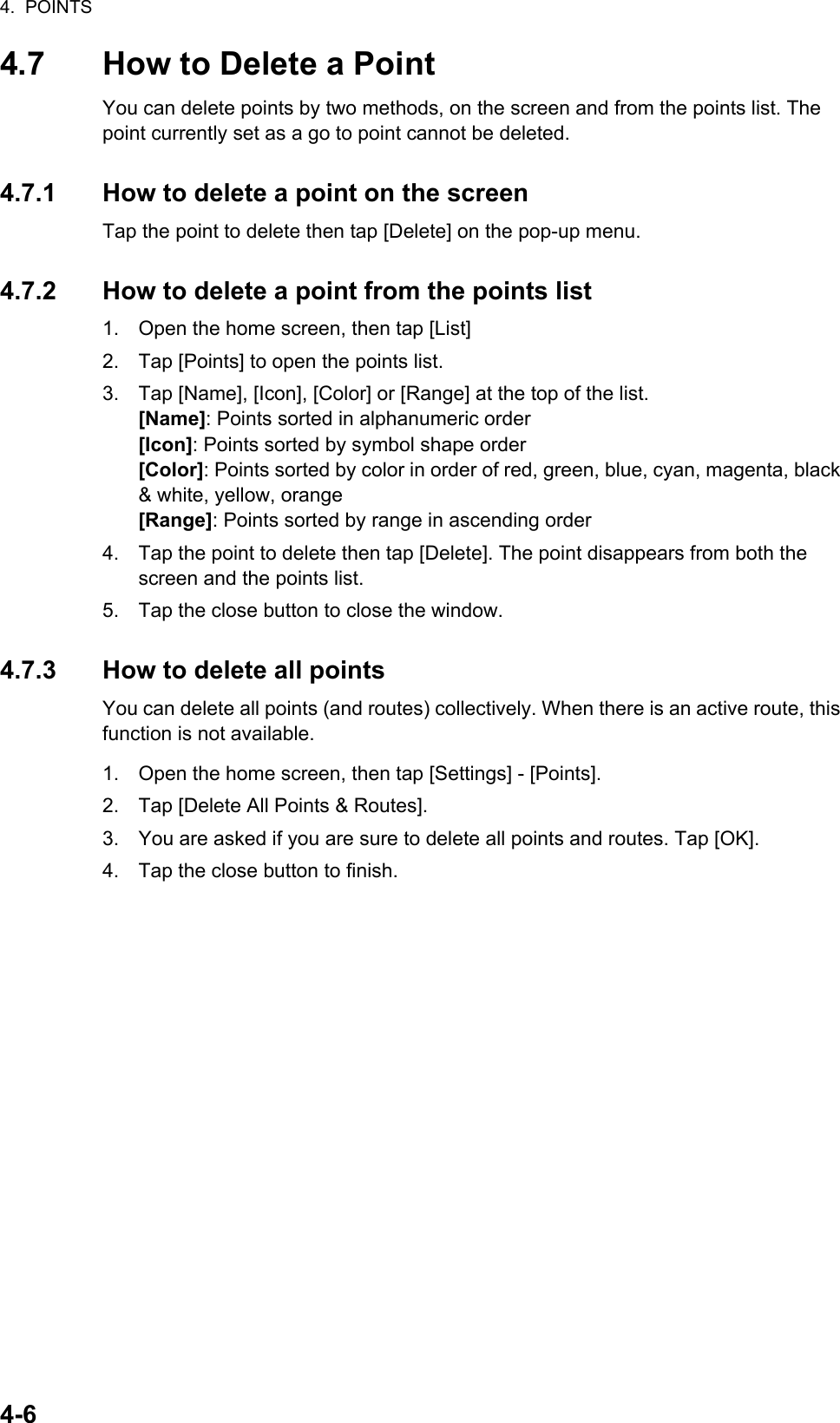 4.  POINTS4-64.7 How to Delete a PointYou can delete points by two methods, on the screen and from the points list. The point currently set as a go to point cannot be deleted.4.7.1 How to delete a point on the screenTap the point to delete then tap [Delete] on the pop-up menu.4.7.2 How to delete a point from the points list1. Open the home screen, then tap [List]2. Tap [Points] to open the points list.3. Tap [Name], [Icon], [Color] or [Range] at the top of the list.[Name]: Points sorted in alphanumeric order[Icon]: Points sorted by symbol shape order[Color]: Points sorted by color in order of red, green, blue, cyan, magenta, black &amp; white, yellow, orange[Range]: Points sorted by range in ascending order4. Tap the point to delete then tap [Delete]. The point disappears from both the screen and the points list.5. Tap the close button to close the window.4.7.3 How to delete all pointsYou can delete all points (and routes) collectively. When there is an active route, this function is not available.1. Open the home screen, then tap [Settings] - [Points].2. Tap [Delete All Points &amp; Routes].3. You are asked if you are sure to delete all points and routes. Tap [OK].4. Tap the close button to finish.