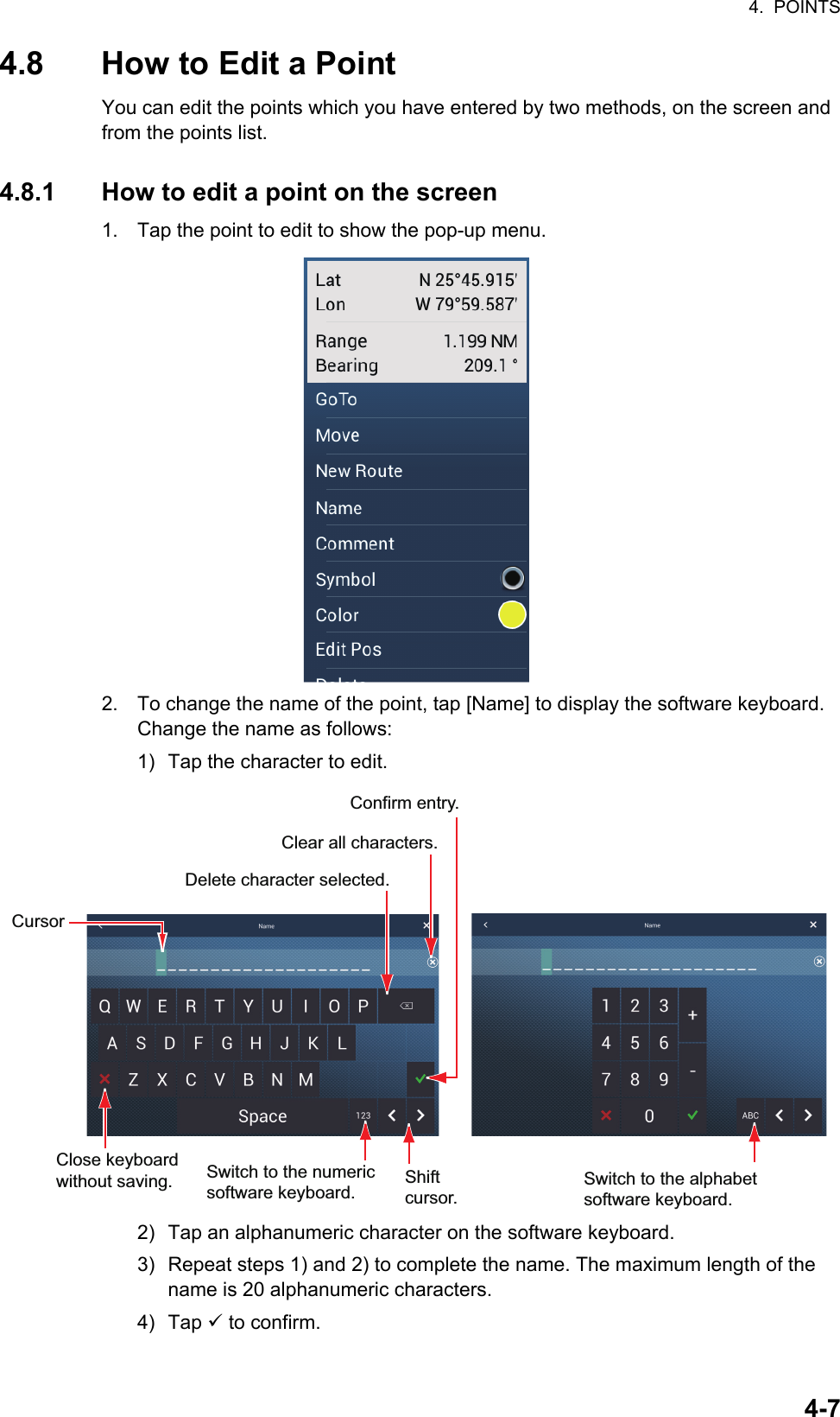 4.  POINTS4-74.8 How to Edit a PointYou can edit the points which you have entered by two methods, on the screen and from the points list.4.8.1 How to edit a point on the screen1. Tap the point to edit to show the pop-up menu.2. To change the name of the point, tap [Name] to display the software keyboard. Change the name as follows:1) Tap the character to edit.2) Tap an alphanumeric character on the software keyboard.3) Repeat steps 1) and 2) to complete the name. The maximum length of the name is 20 alphanumeric characters.4) Tap  to confirm.Switch to the numeric software keyboard. Clear all characters.CursorSwitch to the alphabet software keyboard. Shift cursor.Delete character selected.Confirm entry.Close keyboardwithout saving.