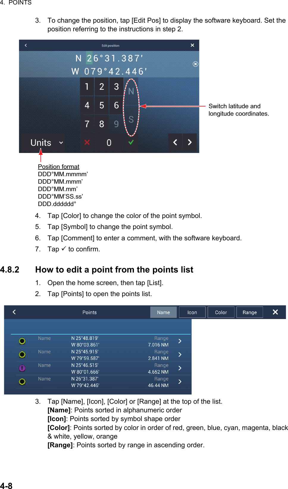 4.  POINTS4-83. To change the position, tap [Edit Pos] to display the software keyboard. Set the position referring to the instructions in step 2.4. Tap [Color] to change the color of the point symbol.5. Tap [Symbol] to change the point symbol.6. Tap [Comment] to enter a comment, with the software keyboard.7. Tap  to confirm.4.8.2 How to edit a point from the points list1. Open the home screen, then tap [List].2. Tap [Points] to open the points list.3. Tap [Name], [Icon], [Color] or [Range] at the top of the list.[Name]: Points sorted in alphanumeric order[Icon]: Points sorted by symbol shape order[Color]: Points sorted by color in order of red, green, blue, cyan, magenta, black &amp; white, yellow, orange[Range]: Points sorted by range in ascending order.Switch latitude andlongitude coordinates.Position formatDDD°MM.mmmm’DDD°MM.mmm’DDD°MM.mm’DDD°MM’SS.ss’DDD.dddddd°