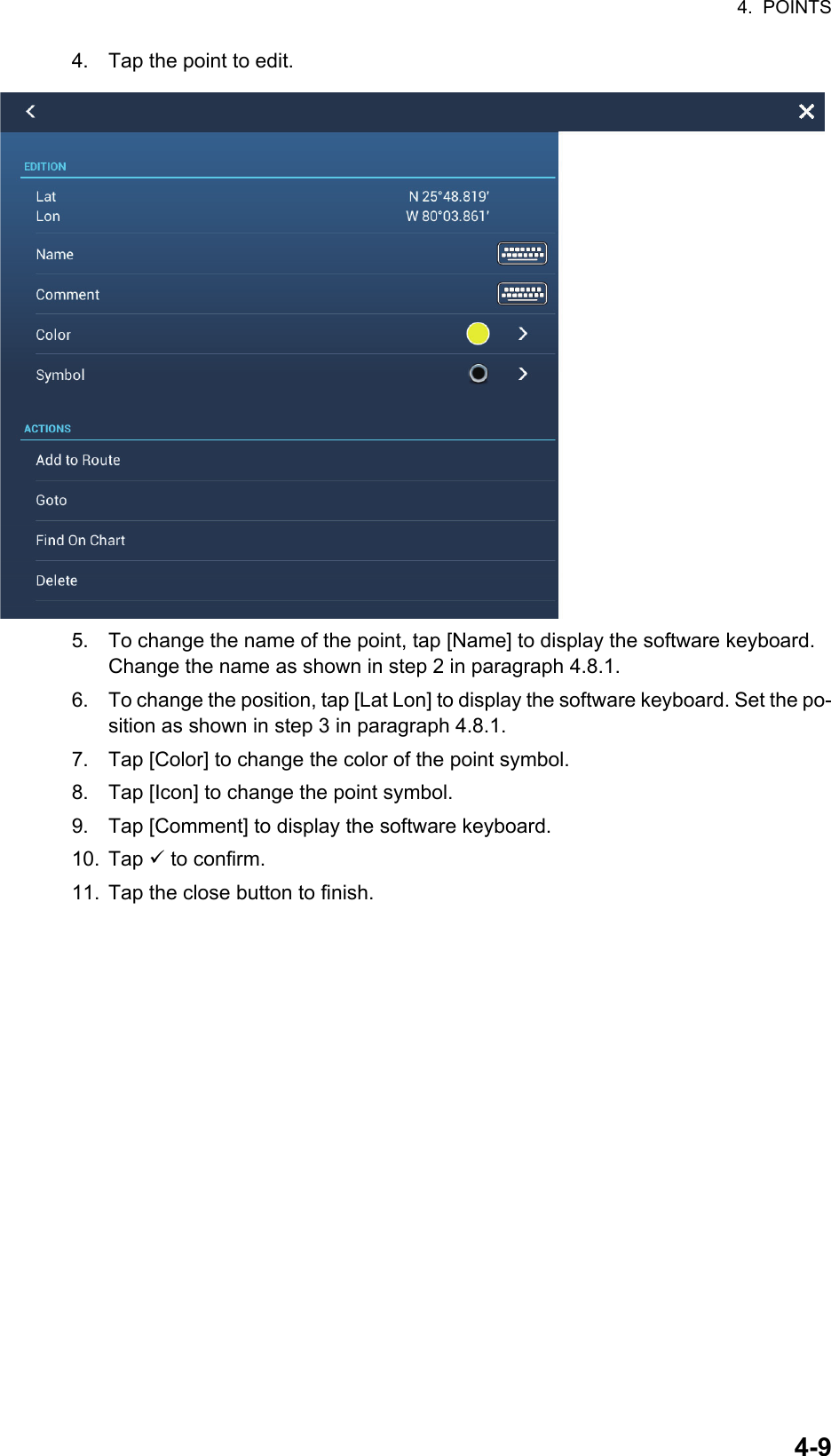 4.  POINTS4-94. Tap the point to edit.5. To change the name of the point, tap [Name] to display the software keyboard. Change the name as shown in step 2 in paragraph 4.8.1.6. To change the position, tap [Lat Lon] to display the software keyboard. Set the po-sition as shown in step 3 in paragraph 4.8.1.7. Tap [Color] to change the color of the point symbol.8. Tap [Icon] to change the point symbol.9. Tap [Comment] to display the software keyboard.10. Tap  to confirm.11. Tap the close button to finish.