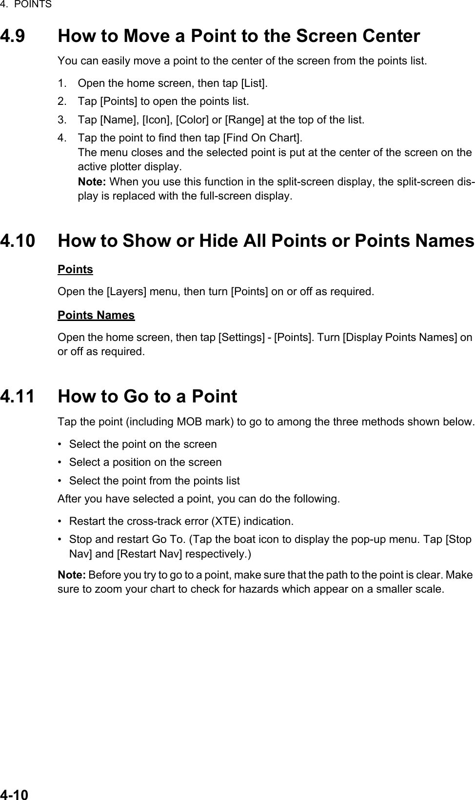 4.  POINTS4-104.9 How to Move a Point to the Screen CenterYou can easily move a point to the center of the screen from the points list.1. Open the home screen, then tap [List].2. Tap [Points] to open the points list.3. Tap [Name], [Icon], [Color] or [Range] at the top of the list.4. Tap the point to find then tap [Find On Chart].The menu closes and the selected point is put at the center of the screen on the active plotter display.Note: When you use this function in the split-screen display, the split-screen dis-play is replaced with the full-screen display.4.10 How to Show or Hide All Points or Points NamesPointsOpen the [Layers] menu, then turn [Points] on or off as required. Points NamesOpen the home screen, then tap [Settings] - [Points]. Turn [Display Points Names] on or off as required.4.11 How to Go to a PointTap the point (including MOB mark) to go to among the three methods shown below.•  Select the point on the screen•  Select a position on the screen•  Select the point from the points listAfter you have selected a point, you can do the following.•  Restart the cross-track error (XTE) indication.•  Stop and restart Go To. (Tap the boat icon to display the pop-up menu. Tap [Stop Nav] and [Restart Nav] respectively.)Note: Before you try to go to a point, make sure that the path to the point is clear. Make sure to zoom your chart to check for hazards which appear on a smaller scale.