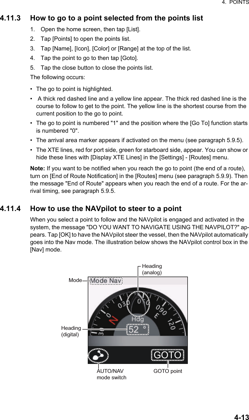 4.  POINTS4-134.11.3 How to go to a point selected from the points list1. Open the home screen, then tap [List].2. Tap [Points] to open the points list.3. Tap [Name], [Icon], [Color] or [Range] at the top of the list.4. Tap the point to go to then tap [Goto].5. Tap the close button to close the points list.The following occurs:•  The go to point is highlighted.•   A thick red dashed line and a yellow line appear. The thick red dashed line is the course to follow to get to the point. The yellow line is the shortest course from the current position to the go to point.•  The go to point is numbered &quot;1&quot; and the position where the [Go To] function starts is numbered &quot;0&quot;.•  The arrival area marker appears if activated on the menu (see paragraph 5.9.5).•  The XTE lines, red for port side, green for starboard side, appear. You can show or hide these lines with [Display XTE Lines] in the [Settings] - [Routes] menu.Note: If you want to be notified when you reach the go to point (the end of a route), turn on [End of Route Notification] in the [Routes] menu (see paragraph 5.9.9). Then the message &quot;End of Route&quot; appears when you reach the end of a route. For the ar-rival timing, see paragraph 5.9.5.4.11.4 How to use the NAVpilot to steer to a pointWhen you select a point to follow and the NAVpilot is engaged and activated in the system, the message &quot;DO YOU WANT TO NAVIGATE USING THE NAVPILOT?&quot; ap-pears. Tap [OK] to have the NAVpilot steer the vessel, then the NAVpilot automatically goes into the Nav mode. The illustration below shows the NAVpilot control box in the [Nav] mode.AUTO/NAVmode switchGOTO pointModeHeading(digital)Heading(analog)GOTO