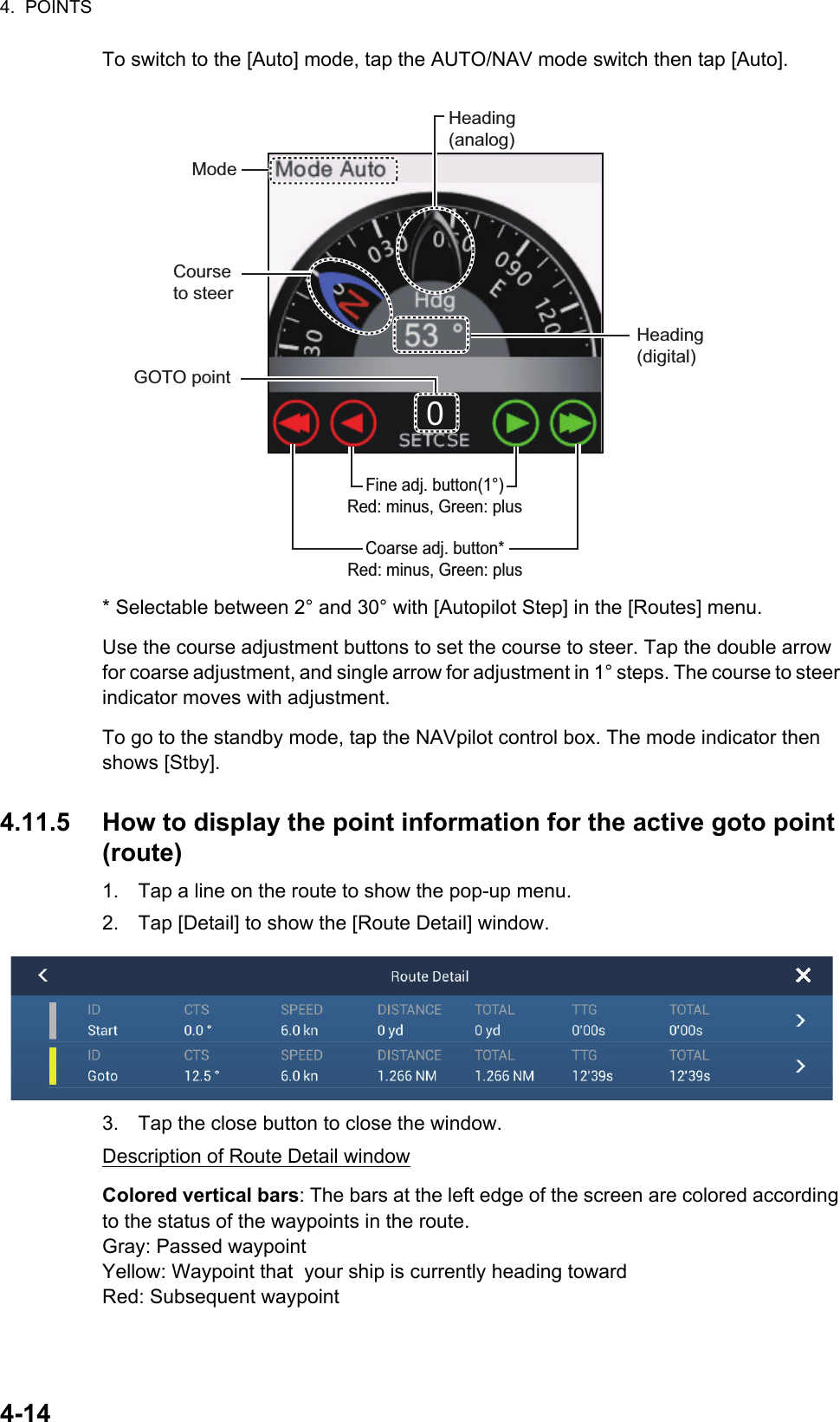 4.  POINTS4-14To switch to the [Auto] mode, tap the AUTO/NAV mode switch then tap [Auto].* Selectable between 2° and 30° with [Autopilot Step] in the [Routes] menu.Use the course adjustment buttons to set the course to steer. Tap the double arrow for coarse adjustment, and single arrow for adjustment in 1° steps. The course to steer indicator moves with adjustment.To go to the standby mode, tap the NAVpilot control box. The mode indicator then shows [Stby].4.11.5 How to display the point information for the active goto point (route)1. Tap a line on the route to show the pop-up menu.2. Tap [Detail] to show the [Route Detail] window.3. Tap the close button to close the window.Description of Route Detail windowColored vertical bars: The bars at the left edge of the screen are colored according to the status of the waypoints in the route. Gray: Passed waypointYellow: Waypoint that  your ship is currently heading towardRed: Subsequent waypointModeHeading(analog)GOTO pointHeading(digital)Course to steerCoarse adj. button*Red: minus, Green: plusFine adj. button(1°)Red: minus, Green: plus0