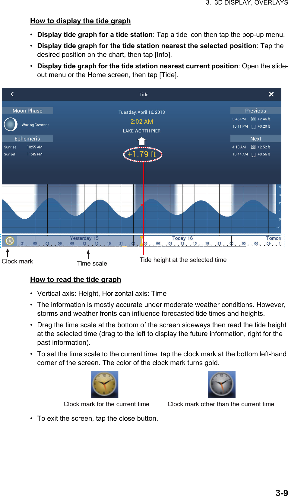 3.  3D DISPLAY, OVERLAYS3-9How to display the tide graph•  Display tide graph for a tide station: Tap a tide icon then tap the pop-up menu.•  Display tide graph for the tide station nearest the selected position: Tap the desired position on the chart, then tap [Info].•  Display tide graph for the tide station nearest current position: Open the slide-out menu or the Home screen, then tap [Tide].How to read the tide graph•  Vertical axis: Height, Horizontal axis: Time•  The information is mostly accurate under moderate weather conditions. However, storms and weather fronts can influence forecasted tide times and heights.•  Drag the time scale at the bottom of the screen sideways then read the tide height at the selected time (drag to the left to display the future information, right for the past information).•  To set the time scale to the current time, tap the clock mark at the bottom left-hand corner of the screen. The color of the clock mark turns gold.•  To exit the screen, tap the close button.Time scale Tide height at the selected timeClock markClock mark for the current time Clock mark other than the current time