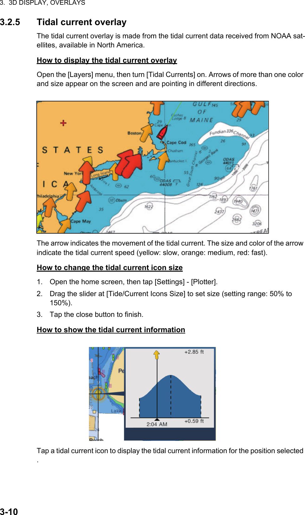 3.  3D DISPLAY, OVERLAYS3-103.2.5 Tidal current overlayThe tidal current overlay is made from the tidal current data received from NOAA sat-ellites, available in North America.How to display the tidal current overlayOpen the [Layers] menu, then turn [Tidal Currents] on. Arrows of more than one color and size appear on the screen and are pointing in different directions.The arrow indicates the movement of the tidal current. The size and color of the arrow indicate the tidal current speed (yellow: slow, orange: medium, red: fast).How to change the tidal current icon size1. Open the home screen, then tap [Settings] - [Plotter].2. Drag the slider at [Tide/Current Icons Size] to set size (setting range: 50% to 150%).3. Tap the close button to finish.How to show the tidal current informationTap a tidal current icon to display the tidal current information for the position selected .