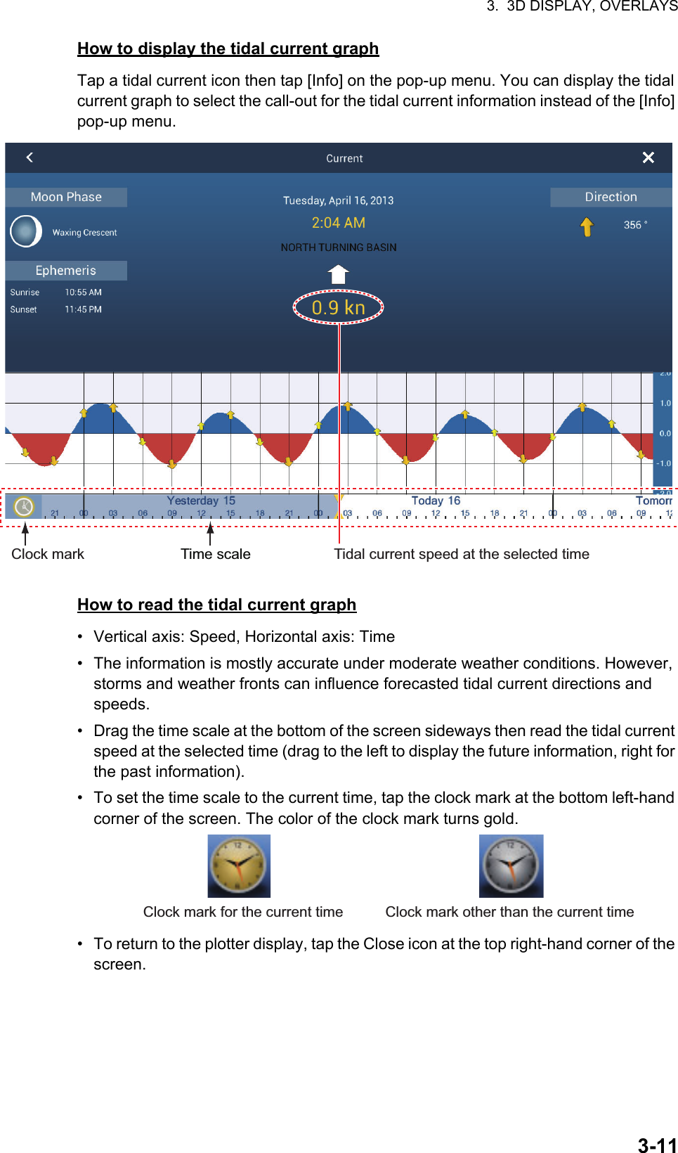 3.  3D DISPLAY, OVERLAYS3-11How to display the tidal current graphTap a tidal current icon then tap [Info] on the pop-up menu. You can display the tidal current graph to select the call-out for the tidal current information instead of the [Info] pop-up menu.How to read the tidal current graph•  Vertical axis: Speed, Horizontal axis: Time•  The information is mostly accurate under moderate weather conditions. However, storms and weather fronts can influence forecasted tidal current directions and speeds.•  Drag the time scale at the bottom of the screen sideways then read the tidal current speed at the selected time (drag to the left to display the future information, right for the past information).•  To set the time scale to the current time, tap the clock mark at the bottom left-hand corner of the screen. The color of the clock mark turns gold.•  To return to the plotter display, tap the Close icon at the top right-hand corner of the screen.Time scale Tidal current speed at the selected timeClock markClock mark for the current time Clock mark other than the current time