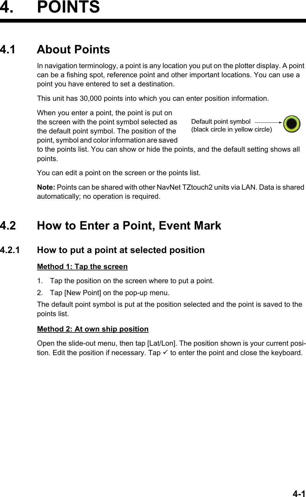 4-14. POINTS4.1 About PointsIn navigation terminology, a point is any location you put on the plotter display. A point can be a fishing spot, reference point and other important locations. You can use a point you have entered to set a destination.This unit has 30,000 points into which you can enter position information.When you enter a point, the point is put on the screen with the point symbol selected as the default point symbol. The position of the point, symbol and color information are saved to the points list. You can show or hide the points, and the default setting shows all points.You can edit a point on the screen or the points list.Note: Points can be shared with other NavNet TZtouch2 units via LAN. Data is shared automatically; no operation is required.4.2 How to Enter a Point, Event Mark4.2.1 How to put a point at selected positionMethod 1: Tap the screen1. Tap the position on the screen where to put a point.2. Tap [New Point] on the pop-up menu.The default point symbol is put at the position selected and the point is saved to the points list.Method 2: At own ship positionOpen the slide-out menu, then tap [Lat/Lon]. The position shown is your current posi-tion. Edit the position if necessary. Tap  to enter the point and close the keyboard.Default point symbol(black circle in yellow circle)