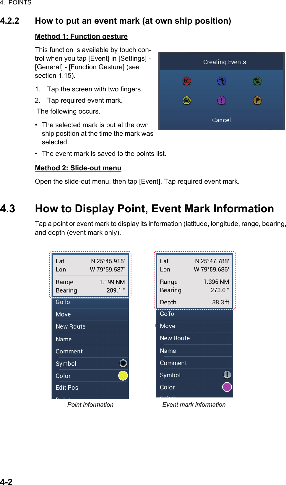 4.  POINTS4-24.2.2 How to put an event mark (at own ship position)Method 1: Function gestureThis function is available by touch con-trol when you tap [Event] in [Settings] - [General] - [Function Gesture] (see section 1.15).1. Tap the screen with two fingers.2. Tap required event mark. The following occurs.•  The selected mark is put at the own ship position at the time the mark was selected.•  The event mark is saved to the points list.Method 2: Slide-out menuOpen the slide-out menu, then tap [Event]. Tap required event mark.4.3 How to Display Point, Event Mark InformationTap a point or event mark to display its information (latitude, longitude, range, bearing, and depth (event mark only).Point information Event mark information