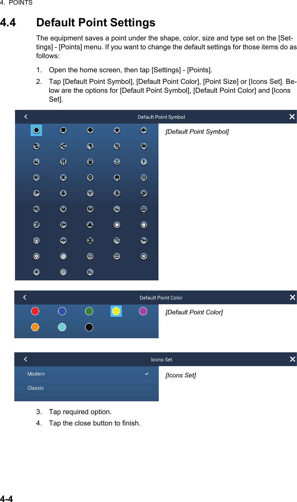 4.  POINTS4-44.4 Default Point SettingsThe equipment saves a point under the shape, color, size and type set on the [Set-tings] - [Points] menu. If you want to change the default settings for those items do as follows:1. Open the home screen, then tap [Settings] - [Points].2. Tap [Default Point Symbol], [Default Point Color], [Point Size] or [Icons Set]. Be-low are the options for [Default Point Symbol], [Default Point Color] and [Icons Set].3. Tap required option.4. Tap the close button to finish.ClassicModernIcons Set Modern[Icons Set][Default Point Symbol][Default Point Color][Icons Set]