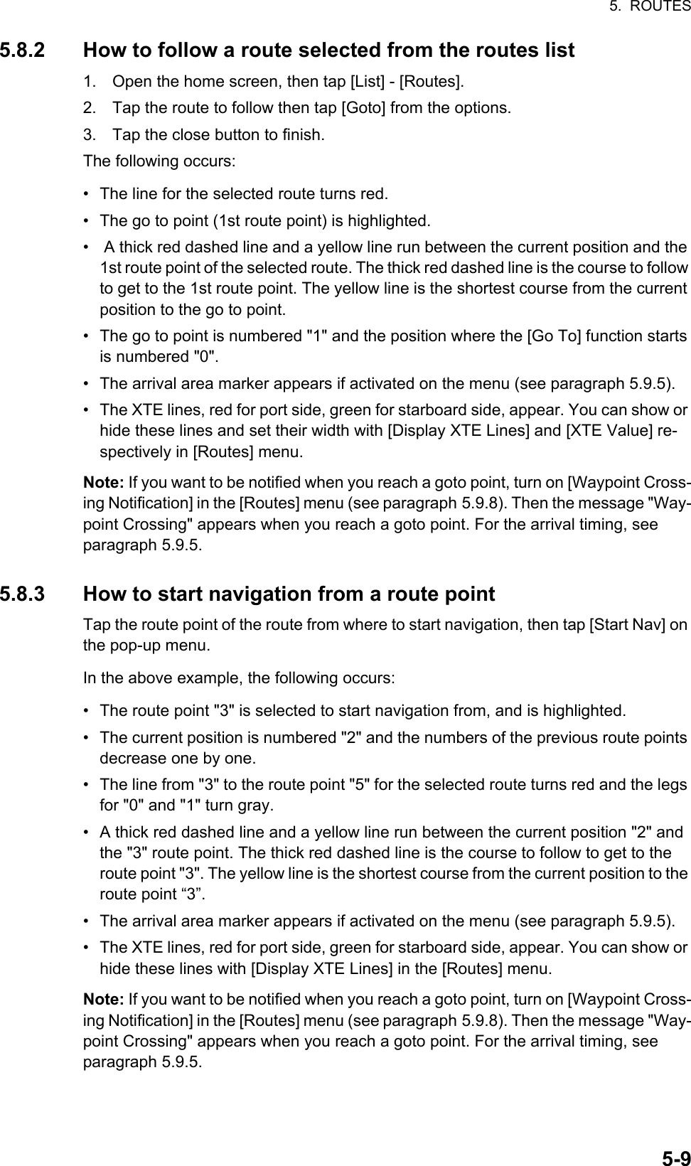 5.  ROUTES5-95.8.2 How to follow a route selected from the routes list1. Open the home screen, then tap [List] - [Routes].2. Tap the route to follow then tap [Goto] from the options.3. Tap the close button to finish.The following occurs:•  The line for the selected route turns red.•  The go to point (1st route point) is highlighted.•   A thick red dashed line and a yellow line run between the current position and the 1st route point of the selected route. The thick red dashed line is the course to follow to get to the 1st route point. The yellow line is the shortest course from the current position to the go to point.•  The go to point is numbered &quot;1&quot; and the position where the [Go To] function starts is numbered &quot;0&quot;.•  The arrival area marker appears if activated on the menu (see paragraph 5.9.5).•  The XTE lines, red for port side, green for starboard side, appear. You can show or hide these lines and set their width with [Display XTE Lines] and [XTE Value] re-spectively in [Routes] menu. Note: If you want to be notified when you reach a goto point, turn on [Waypoint Cross-ing Notification] in the [Routes] menu (see paragraph 5.9.8). Then the message &quot;Way-point Crossing&quot; appears when you reach a goto point. For the arrival timing, see paragraph 5.9.5.5.8.3 How to start navigation from a route pointTap the route point of the route from where to start navigation, then tap [Start Nav] on the pop-up menu.In the above example, the following occurs:•  The route point &quot;3&quot; is selected to start navigation from, and is highlighted.•  The current position is numbered &quot;2&quot; and the numbers of the previous route points decrease one by one.•  The line from &quot;3&quot; to the route point &quot;5&quot; for the selected route turns red and the legs for &quot;0&quot; and &quot;1&quot; turn gray.•  A thick red dashed line and a yellow line run between the current position &quot;2&quot; and the &quot;3&quot; route point. The thick red dashed line is the course to follow to get to the route point &quot;3&quot;. The yellow line is the shortest course from the current position to the route point “3”.•  The arrival area marker appears if activated on the menu (see paragraph 5.9.5).•  The XTE lines, red for port side, green for starboard side, appear. You can show or hide these lines with [Display XTE Lines] in the [Routes] menu.Note: If you want to be notified when you reach a goto point, turn on [Waypoint Cross-ing Notification] in the [Routes] menu (see paragraph 5.9.8). Then the message &quot;Way-point Crossing&quot; appears when you reach a goto point. For the arrival timing, see paragraph 5.9.5.