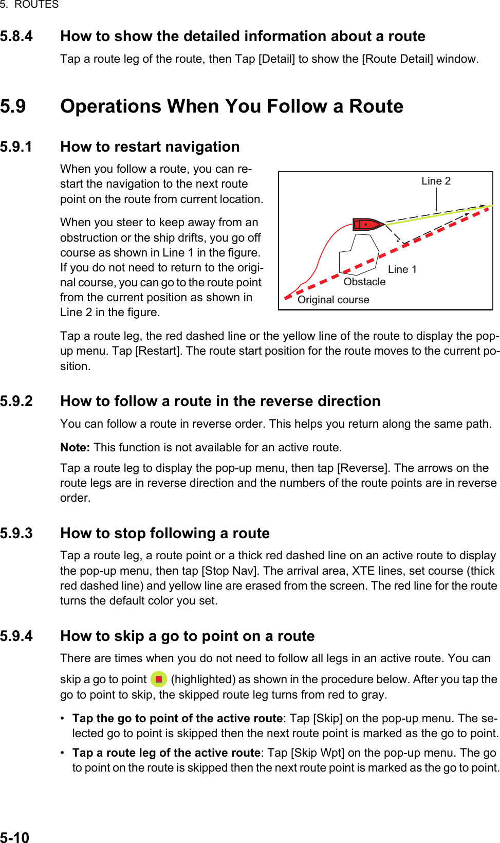 5.  ROUTES5-105.8.4 How to show the detailed information about a routeTap a route leg of the route, then Tap [Detail] to show the [Route Detail] window.5.9 Operations When You Follow a Route5.9.1 How to restart navigationWhen you follow a route, you can re-start the navigation to the next route point on the route from current location.When you steer to keep away from an obstruction or the ship drifts, you go off course as shown in Line 1 in the figure. If you do not need to return to the origi-nal course, you can go to the route point from the current position as shown in Line 2 in the figure.Tap a route leg, the red dashed line or the yellow line of the route to display the pop-up menu. Tap [Restart]. The route start position for the route moves to the current po-sition.5.9.2 How to follow a route in the reverse directionYou can follow a route in reverse order. This helps you return along the same path.Note: This function is not available for an active route.Tap a route leg to display the pop-up menu, then tap [Reverse]. The arrows on the route legs are in reverse direction and the numbers of the route points are in reverse order.5.9.3 How to stop following a routeTap a route leg, a route point or a thick red dashed line on an active route to display the pop-up menu, then tap [Stop Nav]. The arrival area, XTE lines, set course (thick red dashed line) and yellow line are erased from the screen. The red line for the route turns the default color you set.5.9.4 How to skip a go to point on a routeThere are times when you do not need to follow all legs in an active route. You can skip a go to point   (highlighted) as shown in the procedure below. After you tap the go to point to skip, the skipped route leg turns from red to gray.•  Tap the go to point of the active route: Tap [Skip] on the pop-up menu. The se-lected go to point is skipped then the next route point is marked as the go to point.•  Tap a route leg of the active route: Tap [Skip Wpt] on the pop-up menu. The go to point on the route is skipped then the next route point is marked as the go to point.Line 2Line 1ObstacleOriginal course