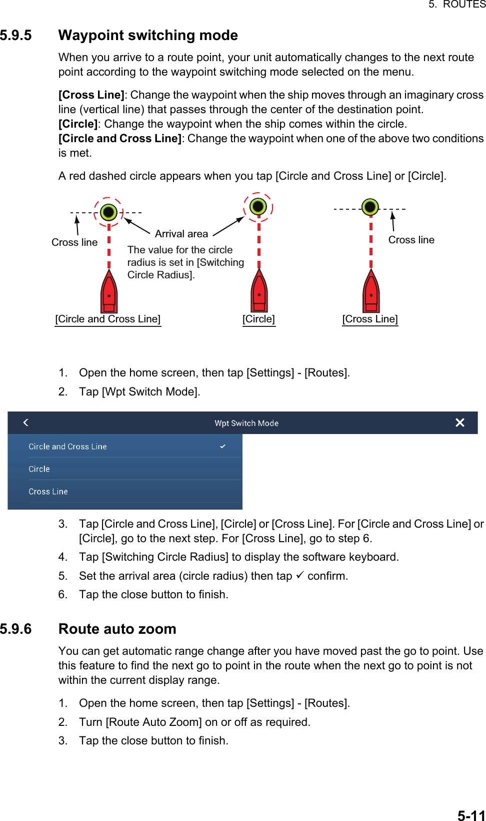5.  ROUTES5-115.9.5 Waypoint switching modeWhen you arrive to a route point, your unit automatically changes to the next route point according to the waypoint switching mode selected on the menu.[Cross Line]: Change the waypoint when the ship moves through an imaginary cross line (vertical line) that passes through the center of the destination point.[Circle]: Change the waypoint when the ship comes within the circle.[Circle and Cross Line]: Change the waypoint when one of the above two conditions is met.A red dashed circle appears when you tap [Circle and Cross Line] or [Circle].1. Open the home screen, then tap [Settings] - [Routes].2. Tap [Wpt Switch Mode].3. Tap [Circle and Cross Line], [Circle] or [Cross Line]. For [Circle and Cross Line] or [Circle], go to the next step. For [Cross Line], go to step 6.4. Tap [Switching Circle Radius] to display the software keyboard.5. Set the arrival area (circle radius) then tap  confirm.6. Tap the close button to finish.5.9.6 Route auto zoomYou can get automatic range change after you have moved past the go to point. Use this feature to find the next go to point in the route when the next go to point is not within the current display range.1. Open the home screen, then tap [Settings] - [Routes].2. Turn [Route Auto Zoom] on or off as required.3. Tap the close button to finish.[Circle and Cross Line] Arrival area Cross line[Circle] [Cross Line]Cross line The value for the circle radius is set in [Switching Circle Radius].