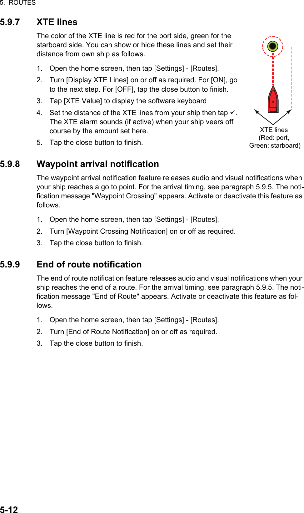 5.  ROUTES5-125.9.7 XTE linesThe color of the XTE line is red for the port side, green for the starboard side. You can show or hide these lines and set their distance from own ship as follows.1. Open the home screen, then tap [Settings] - [Routes].2. Turn [Display XTE Lines] on or off as required. For [ON], go to the next step. For [OFF], tap the close button to finish.3. Tap [XTE Value] to display the software keyboard 4. Set the distance of the XTE lines from your ship then tap . The XTE alarm sounds (if active) when your ship veers off course by the amount set here.5. Tap the close button to finish.5.9.8 Waypoint arrival notificationThe waypoint arrival notification feature releases audio and visual notifications when your ship reaches a go to point. For the arrival timing, see paragraph 5.9.5. The noti-fication message &quot;Waypoint Crossing&quot; appears. Activate or deactivate this feature as follows.1. Open the home screen, then tap [Settings] - [Routes].2. Turn [Waypoint Crossing Notification] on or off as required.3. Tap the close button to finish.5.9.9 End of route notificationThe end of route notification feature releases audio and visual notifications when your ship reaches the end of a route. For the arrival timing, see paragraph 5.9.5. The noti-fication message &quot;End of Route&quot; appears. Activate or deactivate this feature as fol-lows.1. Open the home screen, then tap [Settings] - [Routes].2. Turn [End of Route Notification] on or off as required.3. Tap the close button to finish.XTE lines(Red: port, Green: starboard)