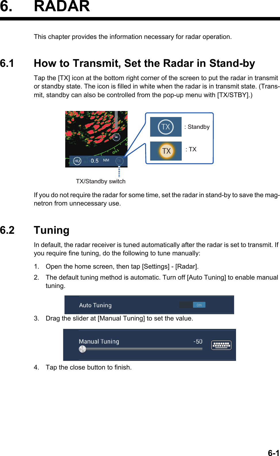 6-16. RADARThis chapter provides the information necessary for radar operation.6.1 How to Transmit, Set the Radar in Stand-byTap the [TX] icon at the bottom right corner of the screen to put the radar in transmit or standby state. The icon is filled in white when the radar is in transmit state. (Trans-mit, standby can also be controlled from the pop-up menu with [TX/STBY].)If you do not require the radar for some time, set the radar in stand-by to save the mag-netron from unnecessary use.6.2 TuningIn default, the radar receiver is tuned automatically after the radar is set to transmit. If you require fine tuning, do the following to tune manually:1. Open the home screen, then tap [Settings] - [Radar].2. The default tuning method is automatic. Turn off [Auto Tuning] to enable manual tuning.3. Drag the slider at [Manual Tuning] to set the value.4. Tap the close button to finish.TX/Standby switch: Standby: TXTXTXTX