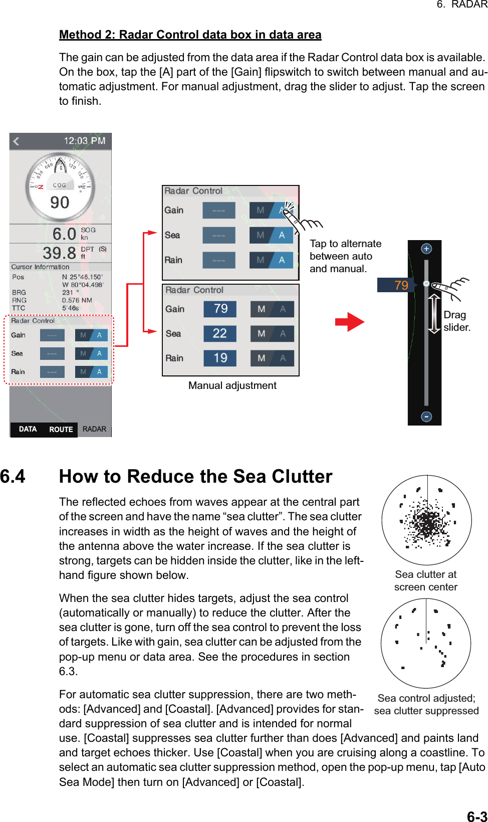 6.  RADAR6-3Method 2: Radar Control data box in data areaThe gain can be adjusted from the data area if the Radar Control data box is available. On the box, tap the [A] part of the [Gain] flipswitch to switch between manual and au-tomatic adjustment. For manual adjustment, drag the slider to adjust. Tap the screen to finish.6.4 How to Reduce the Sea ClutterThe reflected echoes from waves appear at the central part of the screen and have the name “sea clutter”. The sea clutter increases in width as the height of waves and the height of the antenna above the water increase. If the sea clutter is strong, targets can be hidden inside the clutter, like in the left-hand figure shown below.When the sea clutter hides targets, adjust the sea control (automatically or manually) to reduce the clutter. After the sea clutter is gone, turn off the sea control to prevent the loss of targets. Like with gain, sea clutter can be adjusted from the pop-up menu or data area. See the procedures in section 6.3.For automatic sea clutter suppression, there are two meth-ods: [Advanced] and [Coastal]. [Advanced] provides for stan-dard suppression of sea clutter and is intended for normal use. [Coastal] suppresses sea clutter further than does [Advanced] and paints land and target echoes thicker. Use [Coastal] when you are cruising along a coastline. To select an automatic sea clutter suppression method, open the pop-up menu, tap [Auto Sea Mode] then turn on [Advanced] or [Coastal].Manual adjustmentTap to alternatebetween auto and manual.Drag slider.797979RADARDATA ROUTESea clutter at screen centerSea control adjusted; sea clutter suppressed