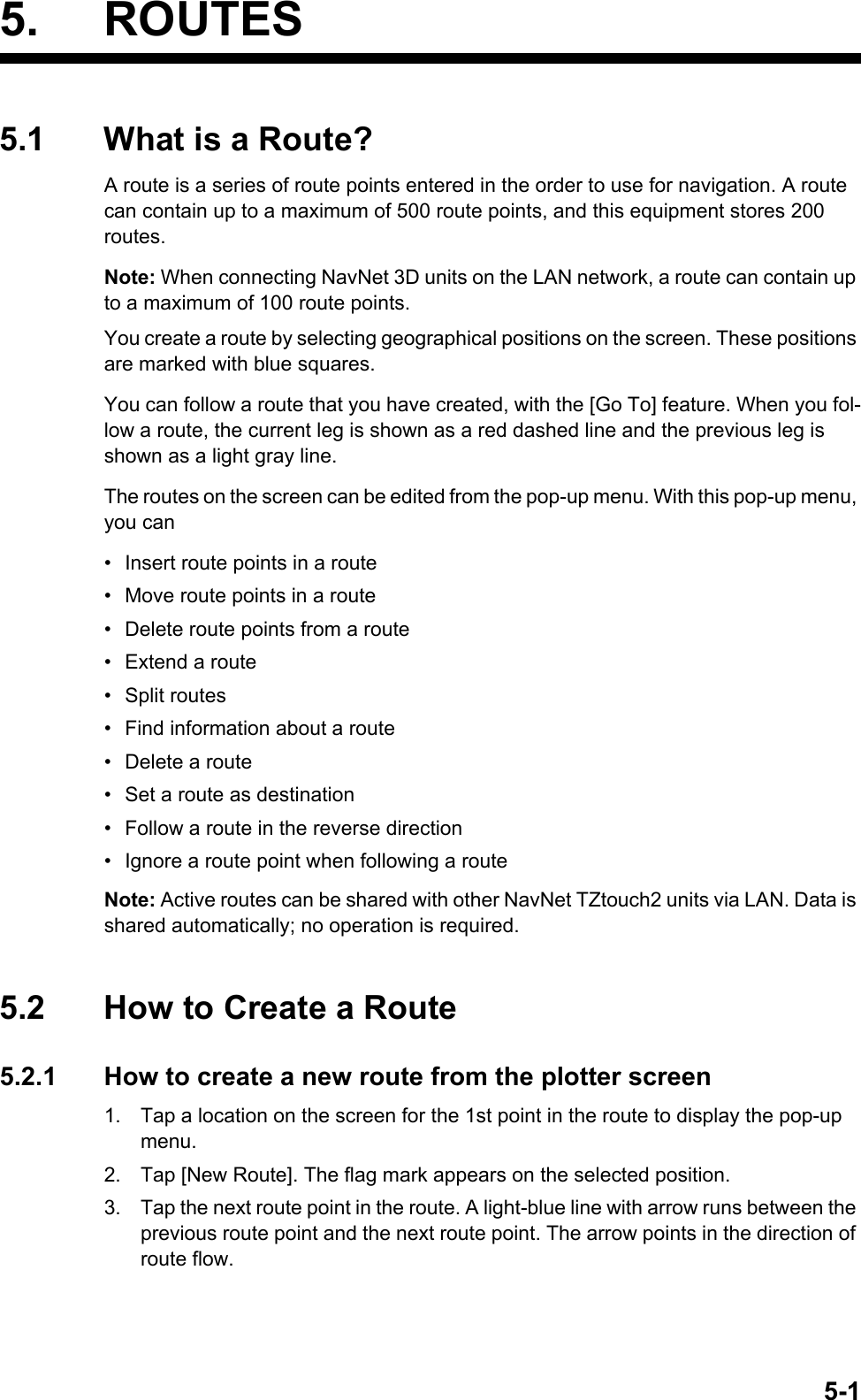 5-15. ROUTES5.1 What is a Route?A route is a series of route points entered in the order to use for navigation. A route can contain up to a maximum of 500 route points, and this equipment stores 200 routes.Note: When connecting NavNet 3D units on the LAN network, a route can contain up to a maximum of 100 route points.You create a route by selecting geographical positions on the screen. These positions are marked with blue squares.You can follow a route that you have created, with the [Go To] feature. When you fol-low a route, the current leg is shown as a red dashed line and the previous leg is shown as a light gray line.The routes on the screen can be edited from the pop-up menu. With this pop-up menu, you can•  Insert route points in a route•  Move route points in a route•  Delete route points from a route•  Extend a route• Split routes•  Find information about a route•  Delete a route•  Set a route as destination•  Follow a route in the reverse direction•  Ignore a route point when following a routeNote: Active routes can be shared with other NavNet TZtouch2 units via LAN. Data is shared automatically; no operation is required.5.2 How to Create a Route5.2.1 How to create a new route from the plotter screen1. Tap a location on the screen for the 1st point in the route to display the pop-up menu.2. Tap [New Route]. The flag mark appears on the selected position.3. Tap the next route point in the route. A light-blue line with arrow runs between the previous route point and the next route point. The arrow points in the direction of route flow.