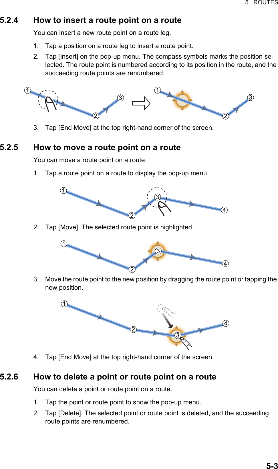 5.  ROUTES5-35.2.4 How to insert a route point on a routeYou can insert a new route point on a route leg.1. Tap a position on a route leg to insert a route point.2. Tap [Insert] on the pop-up menu. The compass symbols marks the position se-lected. The route point is numbered according to its position in the route, and the succeeding route points are renumbered.3. Tap [End Move] at the top right-hand corner of the screen.5.2.5 How to move a route point on a routeYou can move a route point on a route.1. Tap a route point on a route to display the pop-up menu.2. Tap [Move]. The selected route point is highlighted.3. Move the route point to the new position by dragging the route point or tapping the new position.4. Tap [End Move] at the top right-hand corner of the screen.5.2.6 How to delete a point or route point on a routeYou can delete a point or route point on a route.1. Tap the point or route point to show the pop-up menu.2. Tap [Delete]. The selected point or route point is deleted, and the succeeding route points are renumbered.221133221133221133442211334422113344