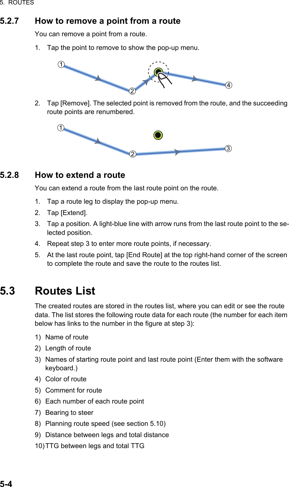 5.  ROUTES5-45.2.7 How to remove a point from a routeYou can remove a point from a route.1. Tap the point to remove to show the pop-up menu.2. Tap [Remove]. The selected point is removed from the route, and the succeeding route points are renumbered.5.2.8 How to extend a routeYou can extend a route from the last route point on the route.1. Tap a route leg to display the pop-up menu.2. Tap [Extend].3. Tap a position. A light-blue line with arrow runs from the last route point to the se-lected position.4. Repeat step 3 to enter more route points, if necessary.5. At the last route point, tap [End Route] at the top right-hand corner of the screen to complete the route and save the route to the routes list.5.3 Routes ListThe created routes are stored in the routes list, where you can edit or see the route data. The list stores the following route data for each route (the number for each item below has links to the number in the figure at step 3):1) Name of route2) Length of route3) Names of starting route point and last route point (Enter them with the software keyboard.)4) Color of route5) Comment for route6) Each number of each route point7) Bearing to steer8) Planning route speed (see section 5.10)9) Distance between legs and total distance10)TTG between legs and total TTG221144221133