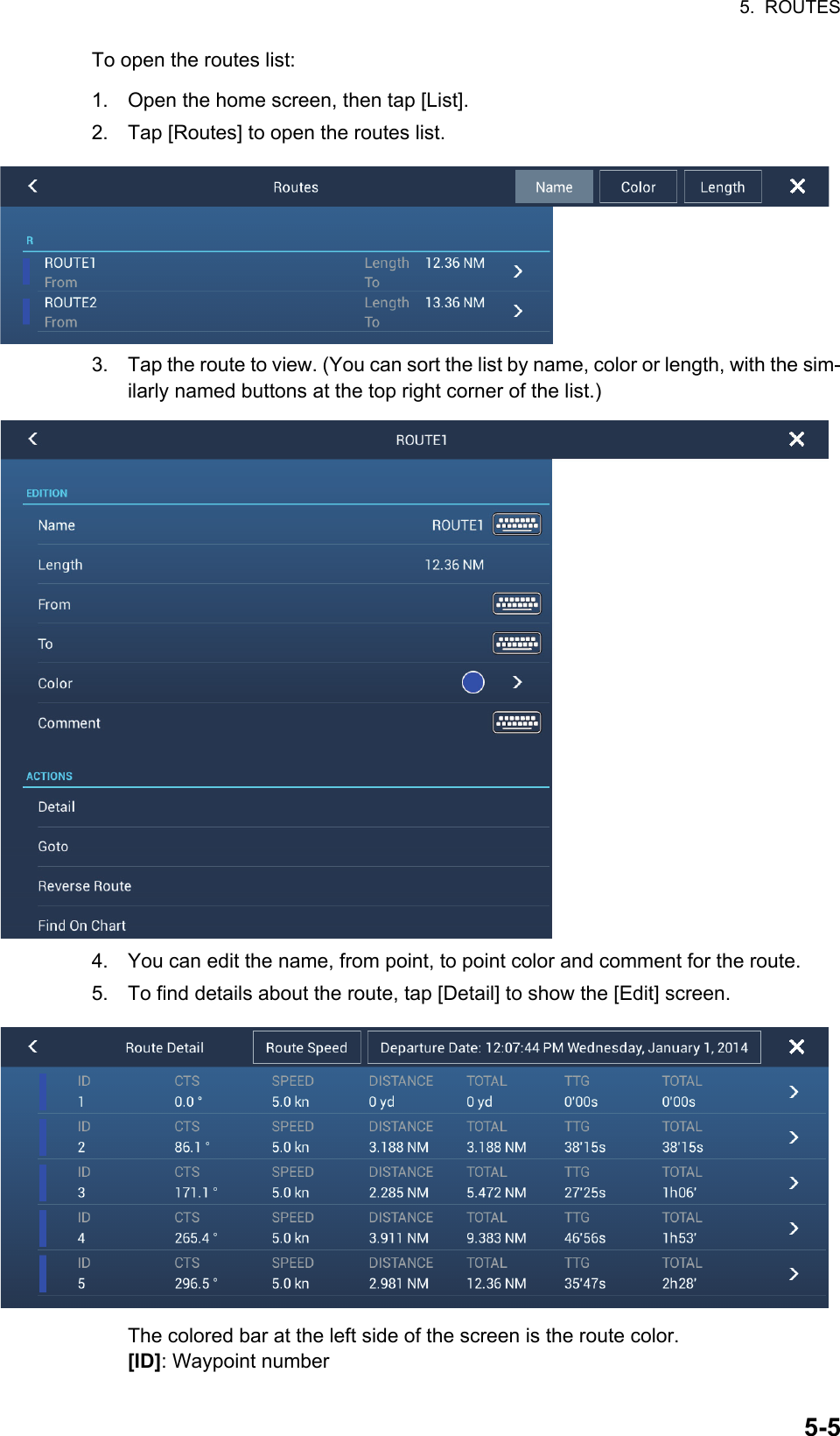 5.  ROUTES5-5To open the routes list:1. Open the home screen, then tap [List].2. Tap [Routes] to open the routes list.3. Tap the route to view. (You can sort the list by name, color or length, with the sim-ilarly named buttons at the top right corner of the list.)4. You can edit the name, from point, to point color and comment for the route.5. To find details about the route, tap [Detail] to show the [Edit] screen.The colored bar at the left side of the screen is the route color. [ID]: Waypoint number