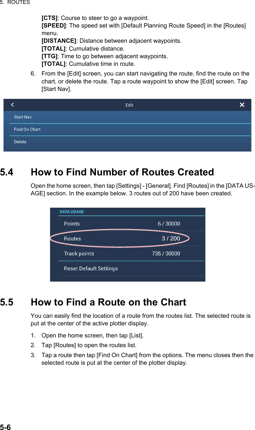 5.  ROUTES5-6[CTS]: Course to steer to go a waypoint.[SPEED]: The speed set with [Default Planning Route Speed] in the [Routes] menu.[DISTANCE]: Distance between adjacent waypoints.[TOTAL]: Cumulative distance.[TTG]: Time to go between adjacent waypoints.[TOTAL]: Cumulative time in route.6. From the [Edit] screen, you can start navigating the route, find the route on the chart, or delete the route. Tap a route waypoint to show the [Edit] screen. Tap [Start Nav].5.4 How to Find Number of Routes CreatedOpen the home screen, then tap [Settings] - [General]. Find [Routes] in the [DATA US-AGE] section. In the example below. 3 routes out of 200 have been created.5.5 How to Find a Route on the ChartYou can easily find the location of a route from the routes list. The selected route is put at the center of the active plotter display.1. Open the home screen, then tap [List].2. Tap [Routes] to open the routes list.3. Tap a route then tap [Find On Chart] from the options. The menu closes then the selected route is put at the center of the plotter display.3 / 200