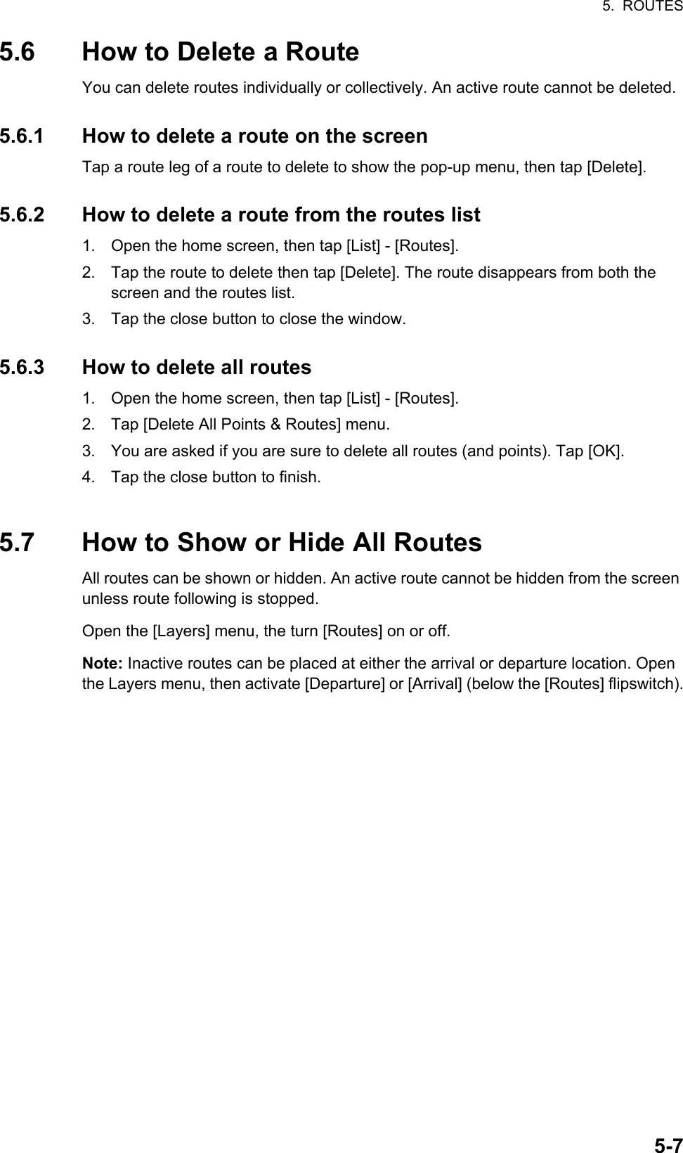 5.  ROUTES5-75.6 How to Delete a RouteYou can delete routes individually or collectively. An active route cannot be deleted.5.6.1 How to delete a route on the screenTap a route leg of a route to delete to show the pop-up menu, then tap [Delete].5.6.2 How to delete a route from the routes list1. Open the home screen, then tap [List] - [Routes].2. Tap the route to delete then tap [Delete]. The route disappears from both the screen and the routes list.3. Tap the close button to close the window.5.6.3 How to delete all routes1. Open the home screen, then tap [List] - [Routes].2. Tap [Delete All Points &amp; Routes] menu.3. You are asked if you are sure to delete all routes (and points). Tap [OK].4. Tap the close button to finish.5.7 How to Show or Hide All RoutesAll routes can be shown or hidden. An active route cannot be hidden from the screen unless route following is stopped.Open the [Layers] menu, the turn [Routes] on or off.Note: Inactive routes can be placed at either the arrival or departure location. Open the Layers menu, then activate [Departure] or [Arrival] (below the [Routes] flipswitch).