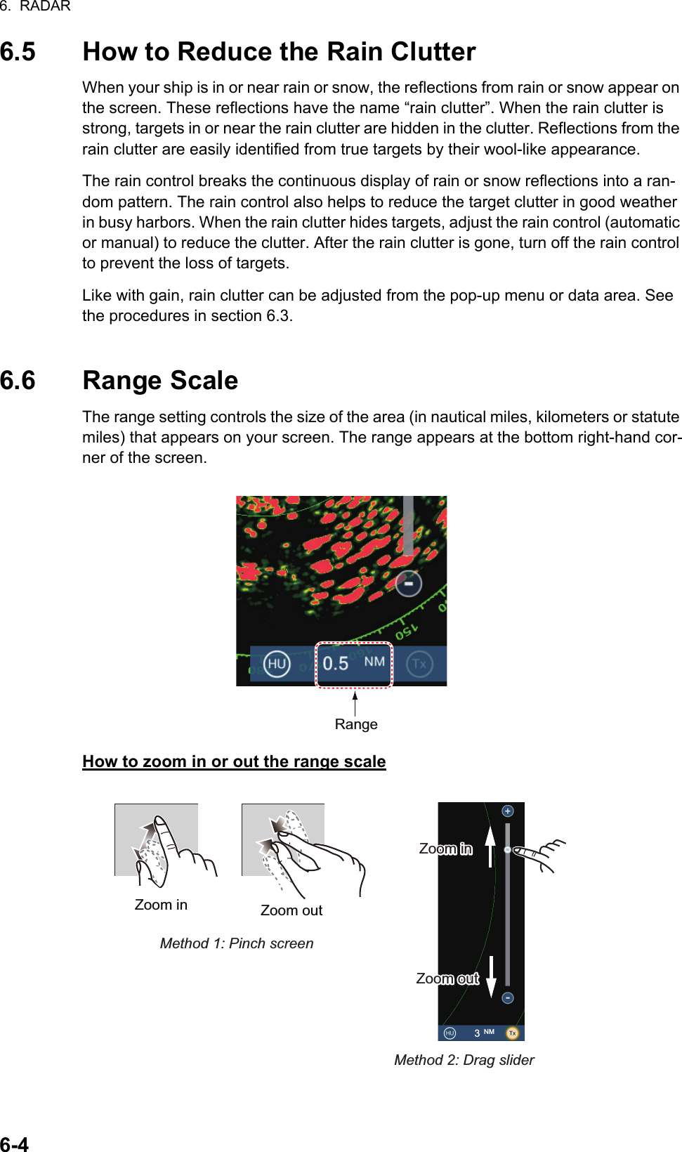 6.  RADAR6-46.5 How to Reduce the Rain ClutterWhen your ship is in or near rain or snow, the reflections from rain or snow appear on the screen. These reflections have the name “rain clutter”. When the rain clutter is strong, targets in or near the rain clutter are hidden in the clutter. Reflections from the rain clutter are easily identified from true targets by their wool-like appearance.The rain control breaks the continuous display of rain or snow reflections into a ran-dom pattern. The rain control also helps to reduce the target clutter in good weather in busy harbors. When the rain clutter hides targets, adjust the rain control (automatic or manual) to reduce the clutter. After the rain clutter is gone, turn off the rain control to prevent the loss of targets.Like with gain, rain clutter can be adjusted from the pop-up menu or data area. See the procedures in section 6.3.6.6 Range ScaleThe range setting controls the size of the area (in nautical miles, kilometers or statute miles) that appears on your screen. The range appears at the bottom right-hand cor-ner of the screen.How to zoom in or out the range scaleRangeZoom in Zoom outMethod 1: Pinch screenMethod 2: Drag slider3 NMZoom inZoom inZoom outZoom out