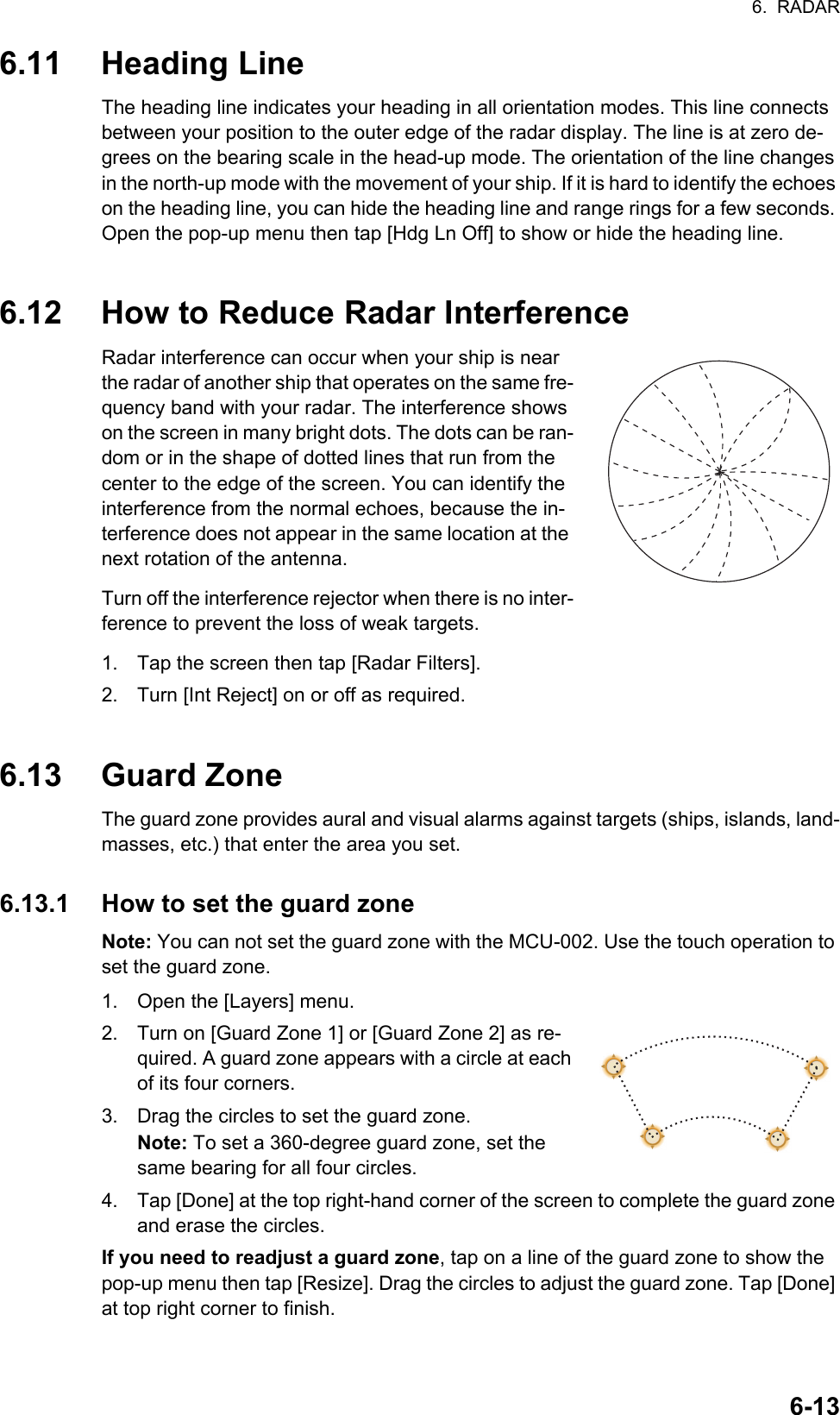 6.  RADAR6-136.11 Heading LineThe heading line indicates your heading in all orientation modes. This line connects between your position to the outer edge of the radar display. The line is at zero de-grees on the bearing scale in the head-up mode. The orientation of the line changes in the north-up mode with the movement of your ship. If it is hard to identify the echoes on the heading line, you can hide the heading line and range rings for a few seconds. Open the pop-up menu then tap [Hdg Ln Off] to show or hide the heading line.6.12 How to Reduce Radar InterferenceRadar interference can occur when your ship is near the radar of another ship that operates on the same fre-quency band with your radar. The interference shows on the screen in many bright dots. The dots can be ran-dom or in the shape of dotted lines that run from the center to the edge of the screen. You can identify the interference from the normal echoes, because the in-terference does not appear in the same location at the next rotation of the antenna.Turn off the interference rejector when there is no inter-ference to prevent the loss of weak targets.1. Tap the screen then tap [Radar Filters].2. Turn [Int Reject] on or off as required.6.13 Guard ZoneThe guard zone provides aural and visual alarms against targets (ships, islands, land-masses, etc.) that enter the area you set.6.13.1 How to set the guard zoneNote: You can not set the guard zone with the MCU-002. Use the touch operation to set the guard zone.1. Open the [Layers] menu.2. Turn on [Guard Zone 1] or [Guard Zone 2] as re-quired. A guard zone appears with a circle at each of its four corners.3. Drag the circles to set the guard zone.Note: To set a 360-degree guard zone, set the same bearing for all four circles.4. Tap [Done] at the top right-hand corner of the screen to complete the guard zone and erase the circles.If you need to readjust a guard zone, tap on a line of the guard zone to show the pop-up menu then tap [Resize]. Drag the circles to adjust the guard zone. Tap [Done] at top right corner to finish.