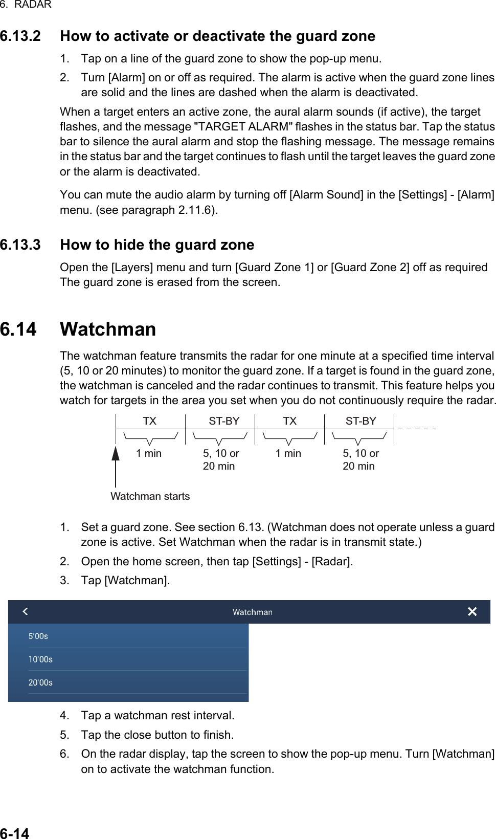 6.  RADAR6-146.13.2 How to activate or deactivate the guard zone1. Tap on a line of the guard zone to show the pop-up menu. 2. Turn [Alarm] on or off as required. The alarm is active when the guard zone lines are solid and the lines are dashed when the alarm is deactivated.When a target enters an active zone, the aural alarm sounds (if active), the target flashes, and the message &quot;TARGET ALARM&quot; flashes in the status bar. Tap the status bar to silence the aural alarm and stop the flashing message. The message remains in the status bar and the target continues to flash until the target leaves the guard zone or the alarm is deactivated.You can mute the audio alarm by turning off [Alarm Sound] in the [Settings] - [Alarm] menu. (see paragraph 2.11.6).6.13.3 How to hide the guard zoneOpen the [Layers] menu and turn [Guard Zone 1] or [Guard Zone 2] off as required The guard zone is erased from the screen.6.14 WatchmanThe watchman feature transmits the radar for one minute at a specified time interval (5, 10 or 20 minutes) to monitor the guard zone. If a target is found in the guard zone, the watchman is canceled and the radar continues to transmit. This feature helps you watch for targets in the area you set when you do not continuously require the radar.1. Set a guard zone. See section 6.13. (Watchman does not operate unless a guard zone is active. Set Watchman when the radar is in transmit state.)2. Open the home screen, then tap [Settings] - [Radar].3. Tap [Watchman].4. Tap a watchman rest interval.5. Tap the close button to finish.6. On the radar display, tap the screen to show the pop-up menu. Turn [Watchman] on to activate the watchman function.1 min 1 minTX TXST-BY ST-BYWatchman starts5, 10 or 20 min5, 10 or 20 min