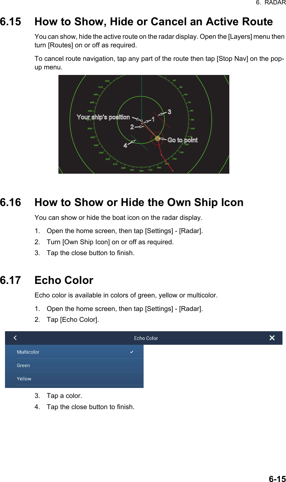 6.  RADAR6-156.15 How to Show, Hide or Cancel an Active RouteYou can show, hide the active route on the radar display. Open the [Layers] menu then turn [Routes] on or off as required.To cancel route navigation, tap any part of the route then tap [Stop Nav] on the pop-up menu.6.16 How to Show or Hide the Own Ship IconYou can show or hide the boat icon on the radar display.1. Open the home screen, then tap [Settings] - [Radar].2. Turn [Own Ship Icon] on or off as required.3. Tap the close button to finish.6.17 Echo ColorEcho color is available in colors of green, yellow or multicolor.1. Open the home screen, then tap [Settings] - [Radar].2. Tap [Echo Color].3. Tap a color.4. Tap the close button to finish.40506070809010011012013014015016017018019020021022023024025026027028029030031032011234Go to pointGo to pointYour shipYour ship’s positions position