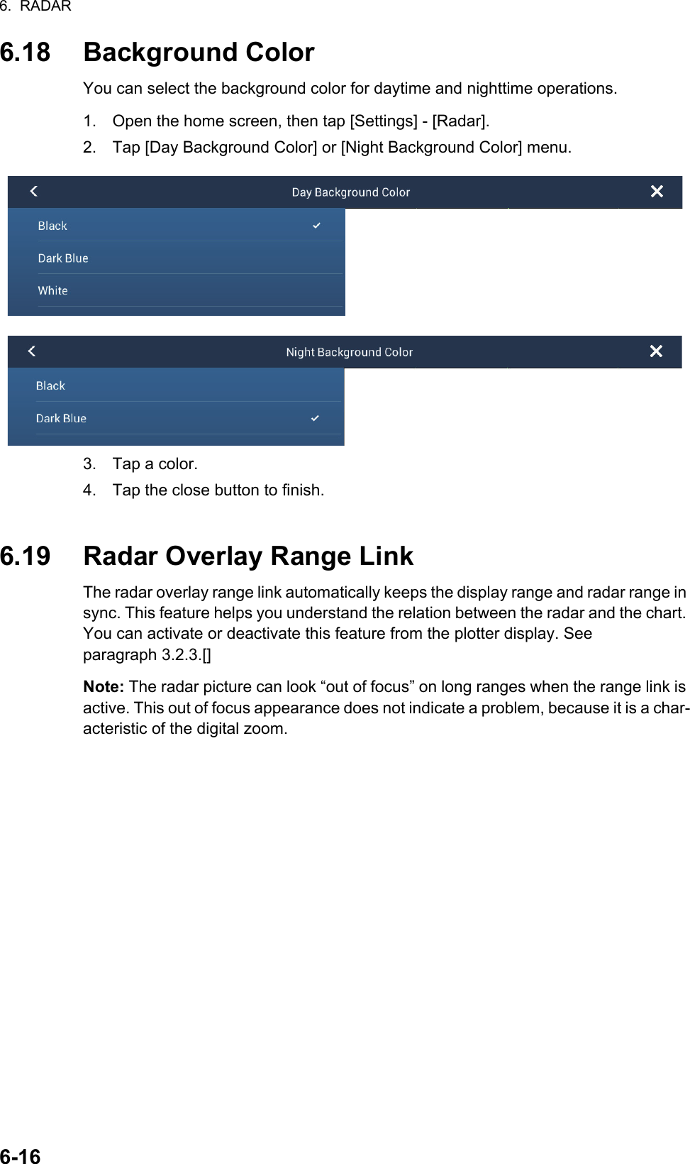 6.  RADAR6-166.18 Background ColorYou can select the background color for daytime and nighttime operations.1. Open the home screen, then tap [Settings] - [Radar].2. Tap [Day Background Color] or [Night Background Color] menu.3. Tap a color.4. Tap the close button to finish.6.19 Radar Overlay Range LinkThe radar overlay range link automatically keeps the display range and radar range in sync. This feature helps you understand the relation between the radar and the chart. You can activate or deactivate this feature from the plotter display. See paragraph 3.2.3.[]Note: The radar picture can look “out of focus” on long ranges when the range link is active. This out of focus appearance does not indicate a problem, because it is a char-acteristic of the digital zoom.