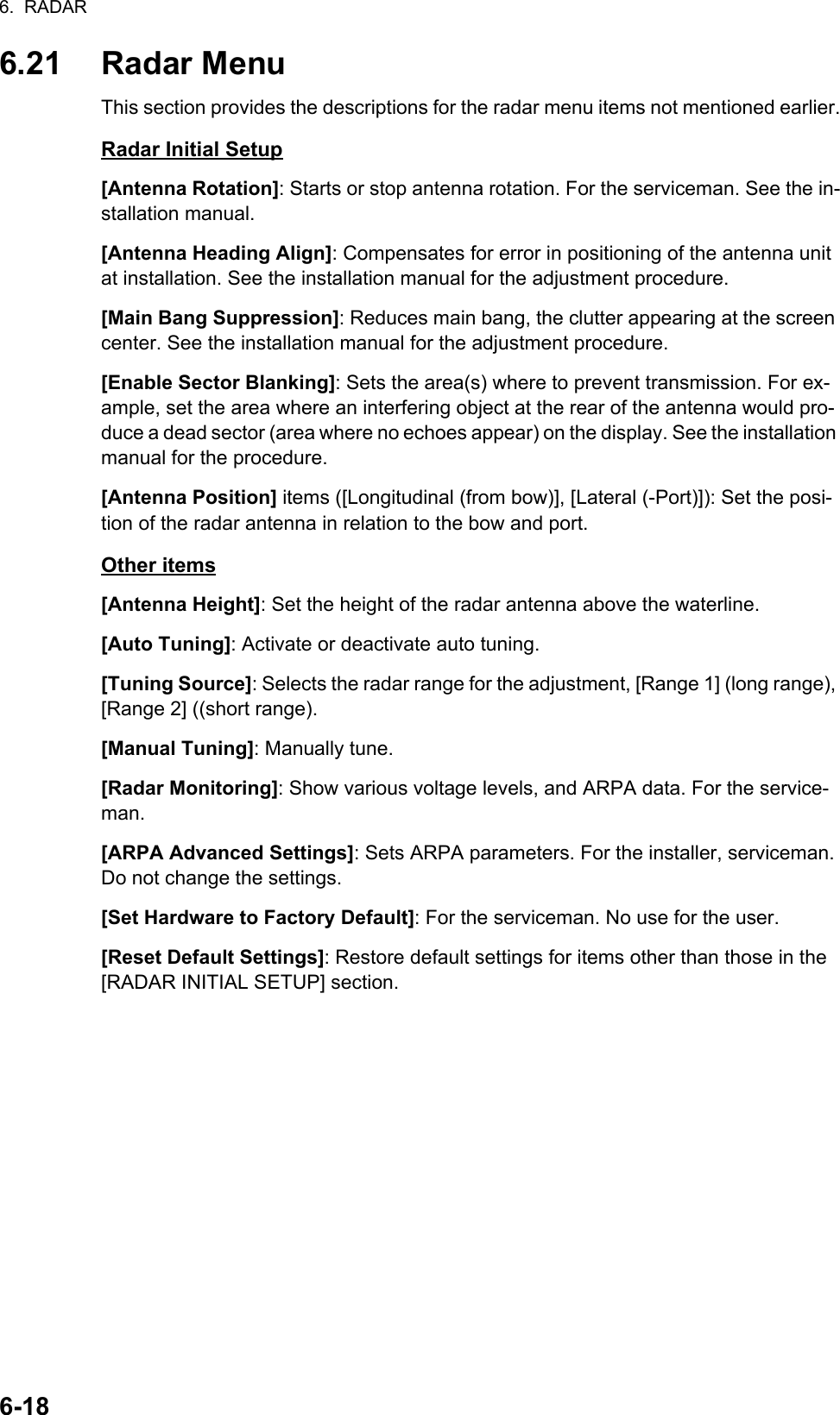 6.  RADAR6-186.21 Radar MenuThis section provides the descriptions for the radar menu items not mentioned earlier.Radar Initial Setup[Antenna Rotation]: Starts or stop antenna rotation. For the serviceman. See the in-stallation manual.[Antenna Heading Align]: Compensates for error in positioning of the antenna unit at installation. See the installation manual for the adjustment procedure.[Main Bang Suppression]: Reduces main bang, the clutter appearing at the screen center. See the installation manual for the adjustment procedure.[Enable Sector Blanking]: Sets the area(s) where to prevent transmission. For ex-ample, set the area where an interfering object at the rear of the antenna would pro-duce a dead sector (area where no echoes appear) on the display. See the installation manual for the procedure.[Antenna Position] items ([Longitudinal (from bow)], [Lateral (-Port)]): Set the posi-tion of the radar antenna in relation to the bow and port.Other items[Antenna Height]: Set the height of the radar antenna above the waterline.[Auto Tuning]: Activate or deactivate auto tuning.[Tuning Source]: Selects the radar range for the adjustment, [Range 1] (long range), [Range 2] ((short range).[Manual Tuning]: Manually tune.[Radar Monitoring]: Show various voltage levels, and ARPA data. For the service-man.[ARPA Advanced Settings]: Sets ARPA parameters. For the installer, serviceman. Do not change the settings.[Set Hardware to Factory Default]: For the serviceman. No use for the user.[Reset Default Settings]: Restore default settings for items other than those in the [RADAR INITIAL SETUP] section.