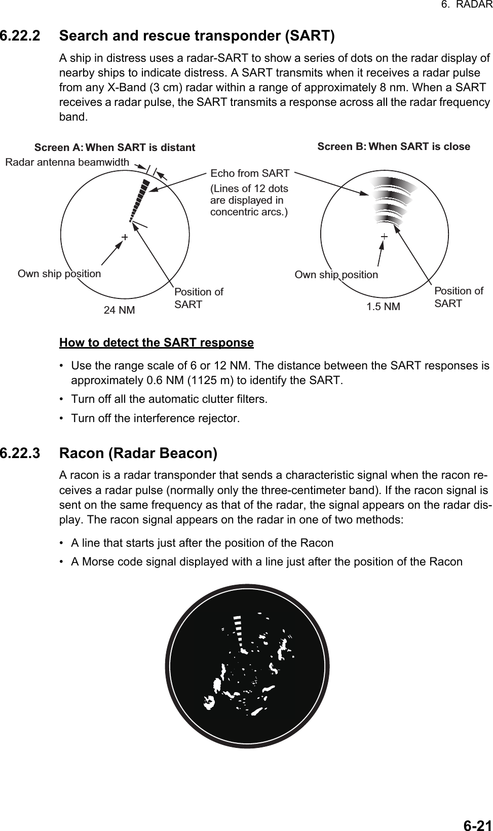 6.  RADAR6-216.22.2 Search and rescue transponder (SART)A ship in distress uses a radar-SART to show a series of dots on the radar display of nearby ships to indicate distress. A SART transmits when it receives a radar pulse from any X-Band (3 cm) radar within a range of approximately 8 nm. When a SART receives a radar pulse, the SART transmits a response across all the radar frequency band.How to detect the SART response•  Use the range scale of 6 or 12 NM. The distance between the SART responses is approximately 0.6 NM (1125 m) to identify the SART.•  Turn off all the automatic clutter filters.•  Turn off the interference rejector.6.22.3 Racon (Radar Beacon)A racon is a radar transponder that sends a characteristic signal when the racon re-ceives a radar pulse (normally only the three-centimeter band). If the racon signal is sent on the same frequency as that of the radar, the signal appears on the radar dis-play. The racon signal appears on the radar in one of two methods:•  A line that starts just after the position of the Racon•  A Morse code signal displayed with a line just after the position of the RaconRadar antenna beamwidthScreen A: When SART is distant Screen B: When SART is closePosition of SART24 NM 1.5 NMOwn ship positionOwn ship positionEcho from SART(Lines of 12 dots are displayed in concentric arcs.)  Own ship positionOwn ship positionPosition of SART