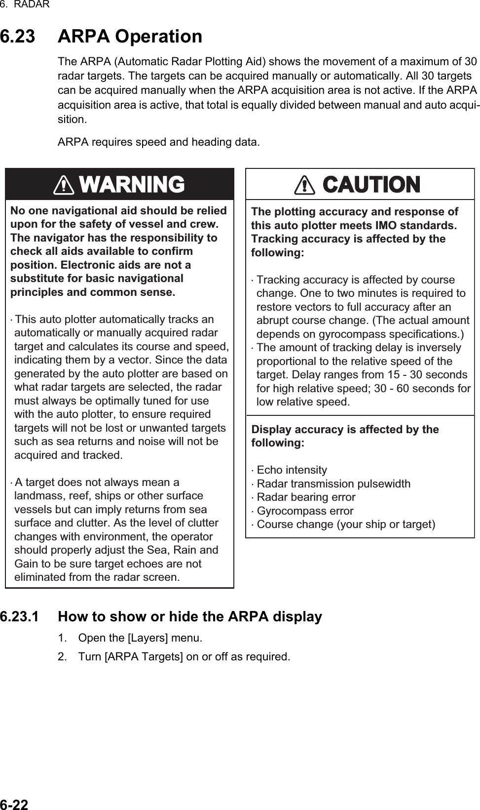 6.  RADAR6-226.23 ARPA OperationThe ARPA (Automatic Radar Plotting Aid) shows the movement of a maximum of 30 radar targets. The targets can be acquired manually or automatically. All 30 targets can be acquired manually when the ARPA acquisition area is not active. If the ARPA acquisition area is active, that total is equally divided between manual and auto acqui-sition.ARPA requires speed and heading data.6.23.1 How to show or hide the ARPA display1. Open the [Layers] menu. 2. Turn [ARPA Targets] on or off as required.WARNINGWARNINGCAUTIONCAUTIONNo one navigational aid should be relied upon for the safety of vessel and crew. The navigator has the responsibility to check all aids available to confirm position. Electronic aids are not a substitute for basic navigational principles and common sense.· This auto plotter automatically tracks an automatically or manually acquired radar target and calculates its course and speed, indicating them by a vector. Since the data generated by the auto plotter are based on what radar targets are selected, the radar must always be optimally tuned for use with the auto plotter, to ensure required targets will not be lost or unwanted targets such as sea returns and noise will not be acquired and tracked.· A target does not always mean a landmass, reef, ships or other surface vessels but can imply returns from sea surface and clutter. As the level of clutter changes with environment, the operator should properly adjust the Sea, Rain and Gain to be sure target echoes are not eliminated from the radar screen.The plotting accuracy and response of this auto plotter meets IMO standards. Tracking accuracy is affected by the following:· Tracking accuracy is affected by course change. One to two minutes is required to restore vectors to full accuracy after an abrupt course change. (The actual amount depends on gyrocompass specifications.)· The amount of tracking delay is inversely proportional to the relative speed of the target. Delay ranges from 15 - 30 seconds for high relative speed; 30 - 60 seconds for low relative speed.Display accuracy is affected by the following:· Echo intensity· Radar transmission pulsewidth· Radar bearing error· Gyrocompass error· Course change (your ship or target)